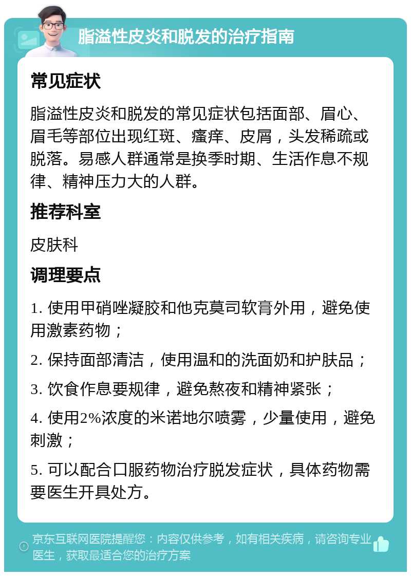 脂溢性皮炎和脱发的治疗指南 常见症状 脂溢性皮炎和脱发的常见症状包括面部、眉心、眉毛等部位出现红斑、瘙痒、皮屑，头发稀疏或脱落。易感人群通常是换季时期、生活作息不规律、精神压力大的人群。 推荐科室 皮肤科 调理要点 1. 使用甲硝唑凝胶和他克莫司软膏外用，避免使用激素药物； 2. 保持面部清洁，使用温和的洗面奶和护肤品； 3. 饮食作息要规律，避免熬夜和精神紧张； 4. 使用2%浓度的米诺地尔喷雾，少量使用，避免刺激； 5. 可以配合口服药物治疗脱发症状，具体药物需要医生开具处方。