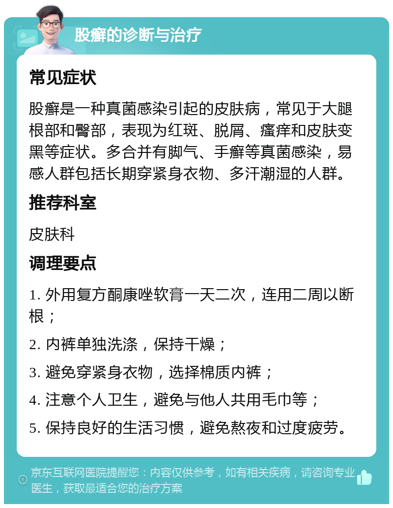 股癣的诊断与治疗 常见症状 股癣是一种真菌感染引起的皮肤病，常见于大腿根部和臀部，表现为红斑、脱屑、瘙痒和皮肤变黑等症状。多合并有脚气、手癣等真菌感染，易感人群包括长期穿紧身衣物、多汗潮湿的人群。 推荐科室 皮肤科 调理要点 1. 外用复方酮康唑软膏一天二次，连用二周以断根； 2. 内裤单独洗涤，保持干燥； 3. 避免穿紧身衣物，选择棉质内裤； 4. 注意个人卫生，避免与他人共用毛巾等； 5. 保持良好的生活习惯，避免熬夜和过度疲劳。