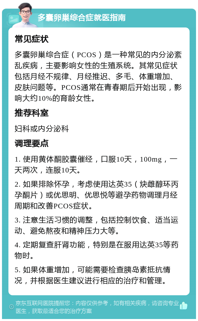 多囊卵巢综合症就医指南 常见症状 多囊卵巢综合症（PCOS）是一种常见的内分泌紊乱疾病，主要影响女性的生殖系统。其常见症状包括月经不规律、月经推迟、多毛、体重增加、皮肤问题等。PCOS通常在青春期后开始出现，影响大约10%的育龄女性。 推荐科室 妇科或内分泌科 调理要点 1. 使用黄体酮胶囊催经，口服10天，100mg，一天两次，连服10天。 2. 如果排除怀孕，考虑使用达英35（炔雌醇环丙孕酮片）或优思明、优思悦等避孕药物调理月经周期和改善PCOS症状。 3. 注意生活习惯的调整，包括控制饮食、适当运动、避免熬夜和精神压力大等。 4. 定期复查肝肾功能，特别是在服用达英35等药物时。 5. 如果体重增加，可能需要检查胰岛素抵抗情况，并根据医生建议进行相应的治疗和管理。