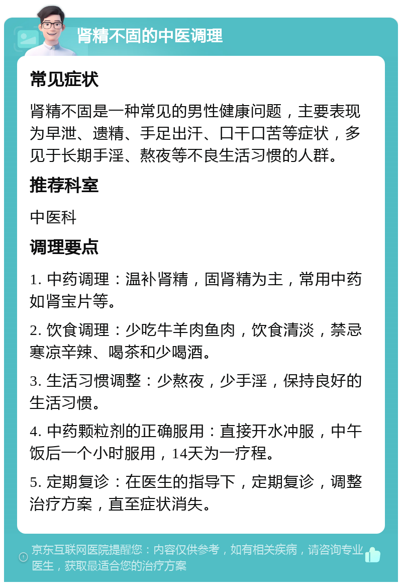 肾精不固的中医调理 常见症状 肾精不固是一种常见的男性健康问题，主要表现为早泄、遗精、手足出汗、口干口苦等症状，多见于长期手淫、熬夜等不良生活习惯的人群。 推荐科室 中医科 调理要点 1. 中药调理：温补肾精，固肾精为主，常用中药如肾宝片等。 2. 饮食调理：少吃牛羊肉鱼肉，饮食清淡，禁忌寒凉辛辣、喝茶和少喝酒。 3. 生活习惯调整：少熬夜，少手淫，保持良好的生活习惯。 4. 中药颗粒剂的正确服用：直接开水冲服，中午饭后一个小时服用，14天为一疗程。 5. 定期复诊：在医生的指导下，定期复诊，调整治疗方案，直至症状消失。