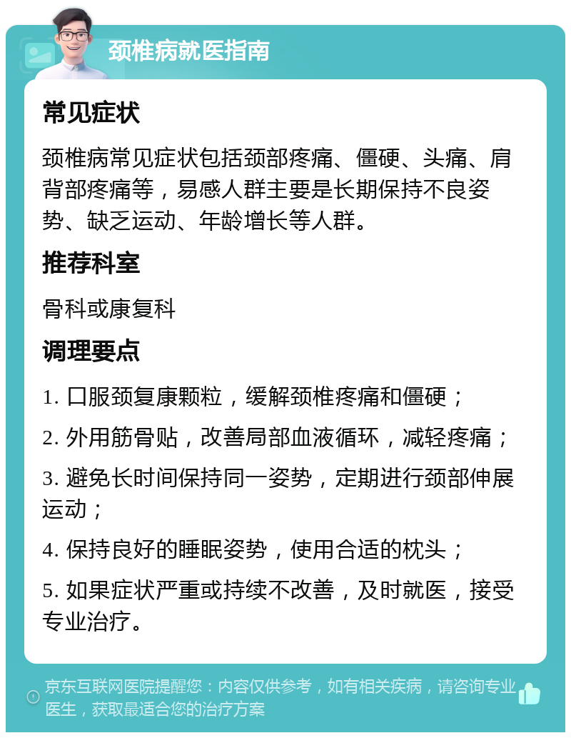 颈椎病就医指南 常见症状 颈椎病常见症状包括颈部疼痛、僵硬、头痛、肩背部疼痛等，易感人群主要是长期保持不良姿势、缺乏运动、年龄增长等人群。 推荐科室 骨科或康复科 调理要点 1. 口服颈复康颗粒，缓解颈椎疼痛和僵硬； 2. 外用筋骨贴，改善局部血液循环，减轻疼痛； 3. 避免长时间保持同一姿势，定期进行颈部伸展运动； 4. 保持良好的睡眠姿势，使用合适的枕头； 5. 如果症状严重或持续不改善，及时就医，接受专业治疗。