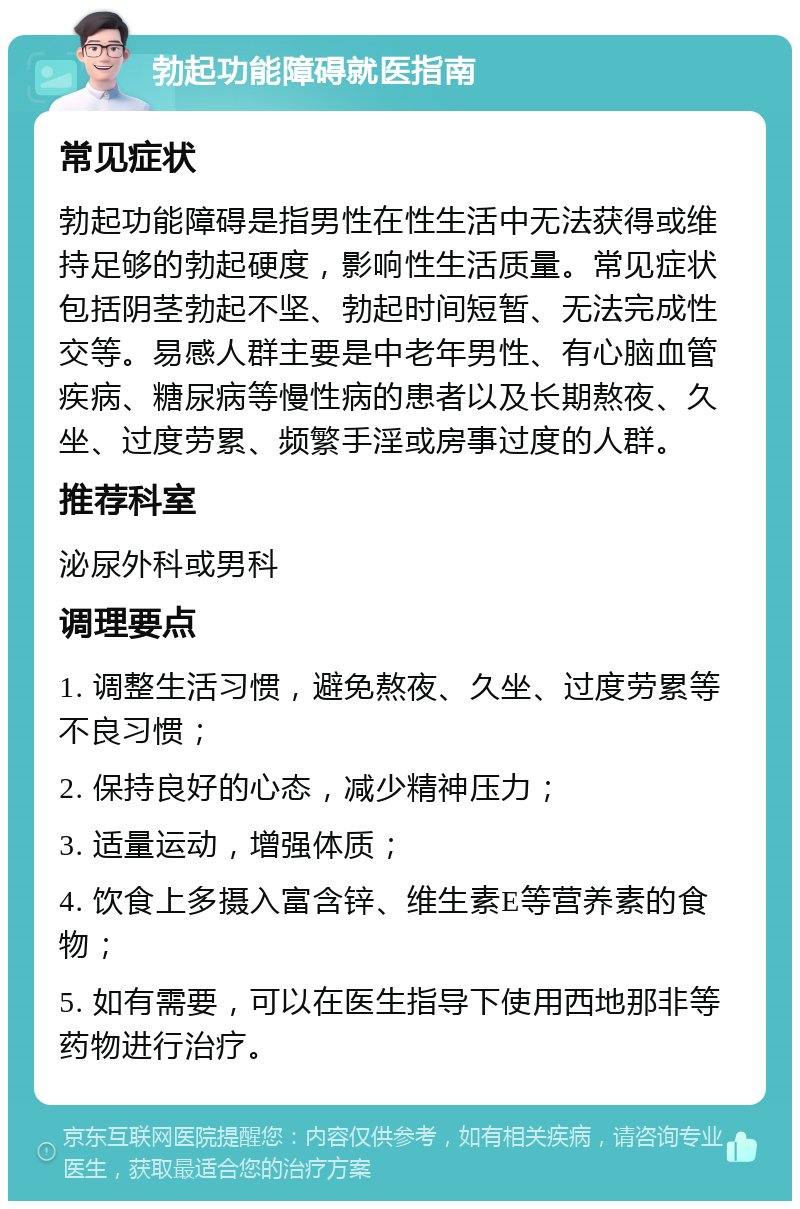 勃起功能障碍就医指南 常见症状 勃起功能障碍是指男性在性生活中无法获得或维持足够的勃起硬度，影响性生活质量。常见症状包括阴茎勃起不坚、勃起时间短暂、无法完成性交等。易感人群主要是中老年男性、有心脑血管疾病、糖尿病等慢性病的患者以及长期熬夜、久坐、过度劳累、频繁手淫或房事过度的人群。 推荐科室 泌尿外科或男科 调理要点 1. 调整生活习惯，避免熬夜、久坐、过度劳累等不良习惯； 2. 保持良好的心态，减少精神压力； 3. 适量运动，增强体质； 4. 饮食上多摄入富含锌、维生素E等营养素的食物； 5. 如有需要，可以在医生指导下使用西地那非等药物进行治疗。