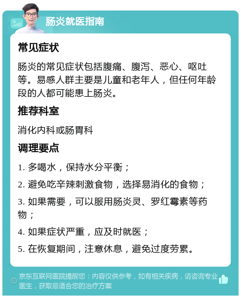 肠炎就医指南 常见症状 肠炎的常见症状包括腹痛、腹泻、恶心、呕吐等。易感人群主要是儿童和老年人，但任何年龄段的人都可能患上肠炎。 推荐科室 消化内科或肠胃科 调理要点 1. 多喝水，保持水分平衡； 2. 避免吃辛辣刺激食物，选择易消化的食物； 3. 如果需要，可以服用肠炎灵、罗红霉素等药物； 4. 如果症状严重，应及时就医； 5. 在恢复期间，注意休息，避免过度劳累。