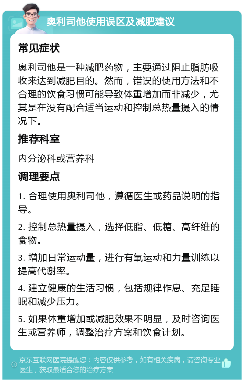 奥利司他使用误区及减肥建议 常见症状 奥利司他是一种减肥药物，主要通过阻止脂肪吸收来达到减肥目的。然而，错误的使用方法和不合理的饮食习惯可能导致体重增加而非减少，尤其是在没有配合适当运动和控制总热量摄入的情况下。 推荐科室 内分泌科或营养科 调理要点 1. 合理使用奥利司他，遵循医生或药品说明的指导。 2. 控制总热量摄入，选择低脂、低糖、高纤维的食物。 3. 增加日常运动量，进行有氧运动和力量训练以提高代谢率。 4. 建立健康的生活习惯，包括规律作息、充足睡眠和减少压力。 5. 如果体重增加或减肥效果不明显，及时咨询医生或营养师，调整治疗方案和饮食计划。