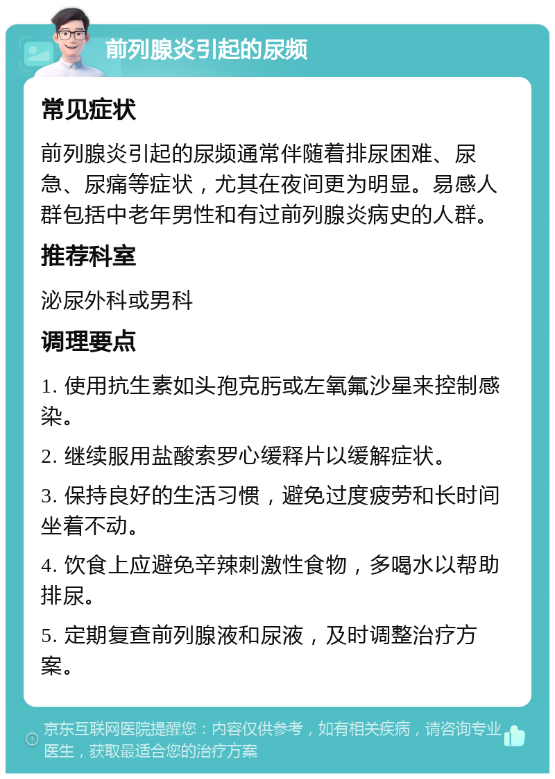 前列腺炎引起的尿频 常见症状 前列腺炎引起的尿频通常伴随着排尿困难、尿急、尿痛等症状，尤其在夜间更为明显。易感人群包括中老年男性和有过前列腺炎病史的人群。 推荐科室 泌尿外科或男科 调理要点 1. 使用抗生素如头孢克肟或左氧氟沙星来控制感染。 2. 继续服用盐酸索罗心缓释片以缓解症状。 3. 保持良好的生活习惯，避免过度疲劳和长时间坐着不动。 4. 饮食上应避免辛辣刺激性食物，多喝水以帮助排尿。 5. 定期复查前列腺液和尿液，及时调整治疗方案。