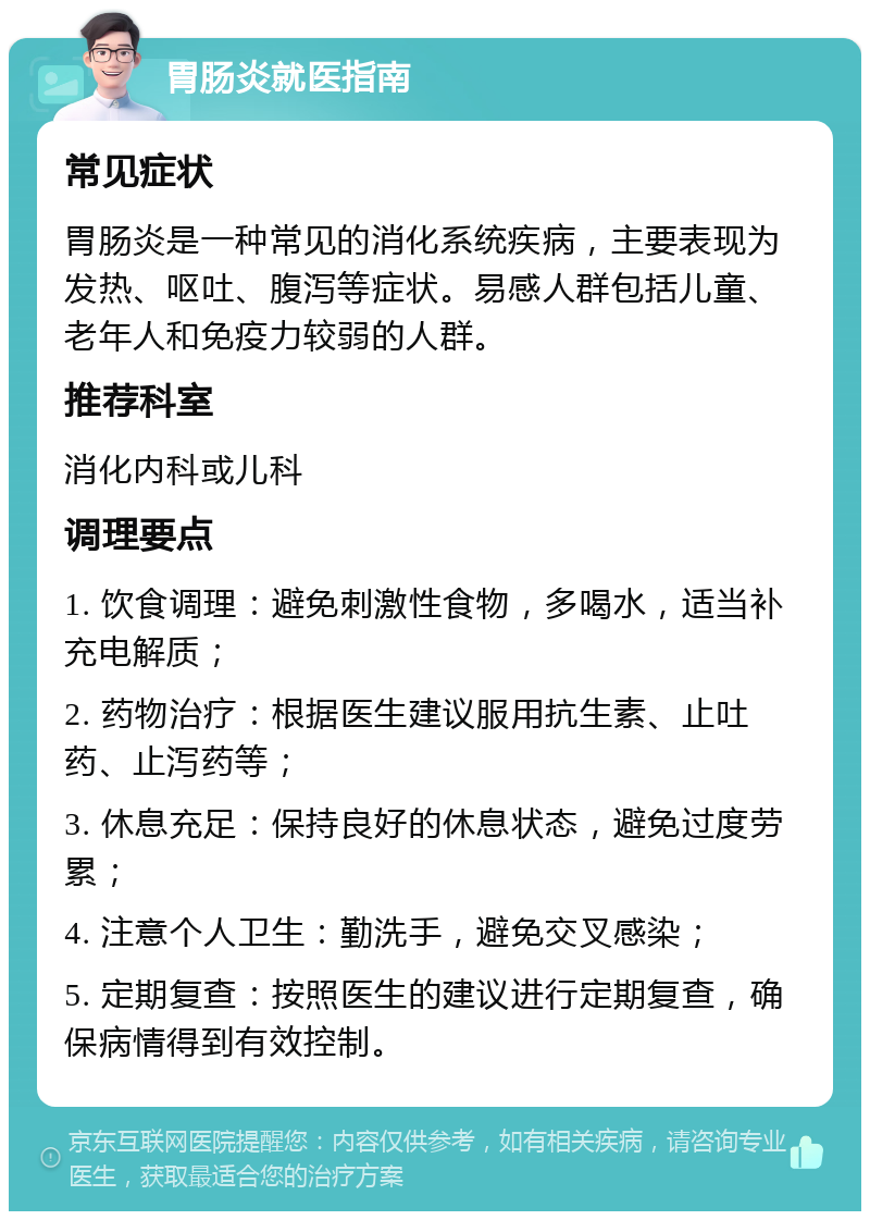 胃肠炎就医指南 常见症状 胃肠炎是一种常见的消化系统疾病，主要表现为发热、呕吐、腹泻等症状。易感人群包括儿童、老年人和免疫力较弱的人群。 推荐科室 消化内科或儿科 调理要点 1. 饮食调理：避免刺激性食物，多喝水，适当补充电解质； 2. 药物治疗：根据医生建议服用抗生素、止吐药、止泻药等； 3. 休息充足：保持良好的休息状态，避免过度劳累； 4. 注意个人卫生：勤洗手，避免交叉感染； 5. 定期复查：按照医生的建议进行定期复查，确保病情得到有效控制。