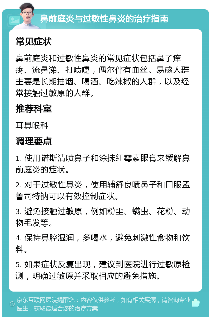 鼻前庭炎与过敏性鼻炎的治疗指南 常见症状 鼻前庭炎和过敏性鼻炎的常见症状包括鼻子痒疼、流鼻涕、打喷嚏，偶尔伴有血丝。易感人群主要是长期抽烟、喝酒、吃辣椒的人群，以及经常接触过敏原的人群。 推荐科室 耳鼻喉科 调理要点 1. 使用诺斯清喷鼻子和涂抹红霉素眼膏来缓解鼻前庭炎的症状。 2. 对于过敏性鼻炎，使用辅舒良喷鼻子和口服孟鲁司特钠可以有效控制症状。 3. 避免接触过敏原，例如粉尘、螨虫、花粉、动物毛发等。 4. 保持鼻腔湿润，多喝水，避免刺激性食物和饮料。 5. 如果症状反复出现，建议到医院进行过敏原检测，明确过敏原并采取相应的避免措施。