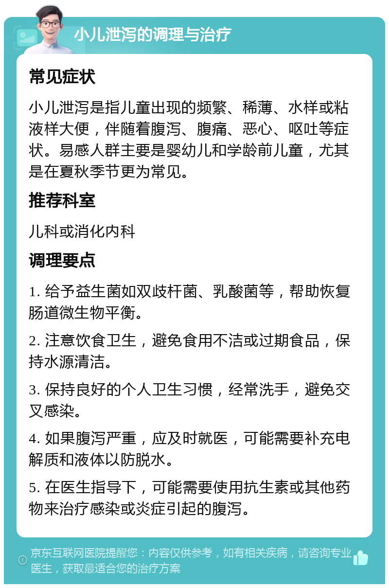 小儿泄泻的调理与治疗 常见症状 小儿泄泻是指儿童出现的频繁、稀薄、水样或粘液样大便，伴随着腹泻、腹痛、恶心、呕吐等症状。易感人群主要是婴幼儿和学龄前儿童，尤其是在夏秋季节更为常见。 推荐科室 儿科或消化内科 调理要点 1. 给予益生菌如双歧杆菌、乳酸菌等，帮助恢复肠道微生物平衡。 2. 注意饮食卫生，避免食用不洁或过期食品，保持水源清洁。 3. 保持良好的个人卫生习惯，经常洗手，避免交叉感染。 4. 如果腹泻严重，应及时就医，可能需要补充电解质和液体以防脱水。 5. 在医生指导下，可能需要使用抗生素或其他药物来治疗感染或炎症引起的腹泻。