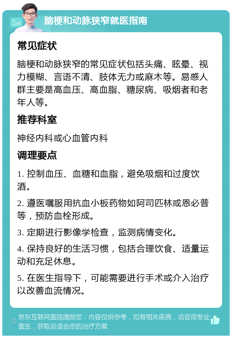 脑梗和动脉狭窄就医指南 常见症状 脑梗和动脉狭窄的常见症状包括头痛、眩晕、视力模糊、言语不清、肢体无力或麻木等。易感人群主要是高血压、高血脂、糖尿病、吸烟者和老年人等。 推荐科室 神经内科或心血管内科 调理要点 1. 控制血压、血糖和血脂，避免吸烟和过度饮酒。 2. 遵医嘱服用抗血小板药物如阿司匹林或恩必普等，预防血栓形成。 3. 定期进行影像学检查，监测病情变化。 4. 保持良好的生活习惯，包括合理饮食、适量运动和充足休息。 5. 在医生指导下，可能需要进行手术或介入治疗以改善血流情况。