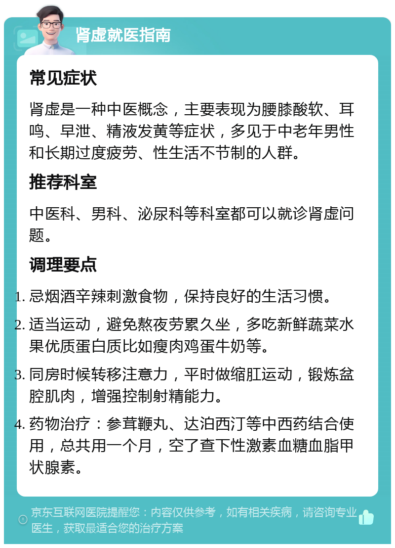 肾虚就医指南 常见症状 肾虚是一种中医概念，主要表现为腰膝酸软、耳鸣、早泄、精液发黄等症状，多见于中老年男性和长期过度疲劳、性生活不节制的人群。 推荐科室 中医科、男科、泌尿科等科室都可以就诊肾虚问题。 调理要点 忌烟酒辛辣刺激食物，保持良好的生活习惯。 适当运动，避免熬夜劳累久坐，多吃新鲜蔬菜水果优质蛋白质比如瘦肉鸡蛋牛奶等。 同房时候转移注意力，平时做缩肛运动，锻炼盆腔肌肉，增强控制射精能力。 药物治疗：参茸鞭丸、达泊西汀等中西药结合使用，总共用一个月，空了查下性激素血糖血脂甲状腺素。