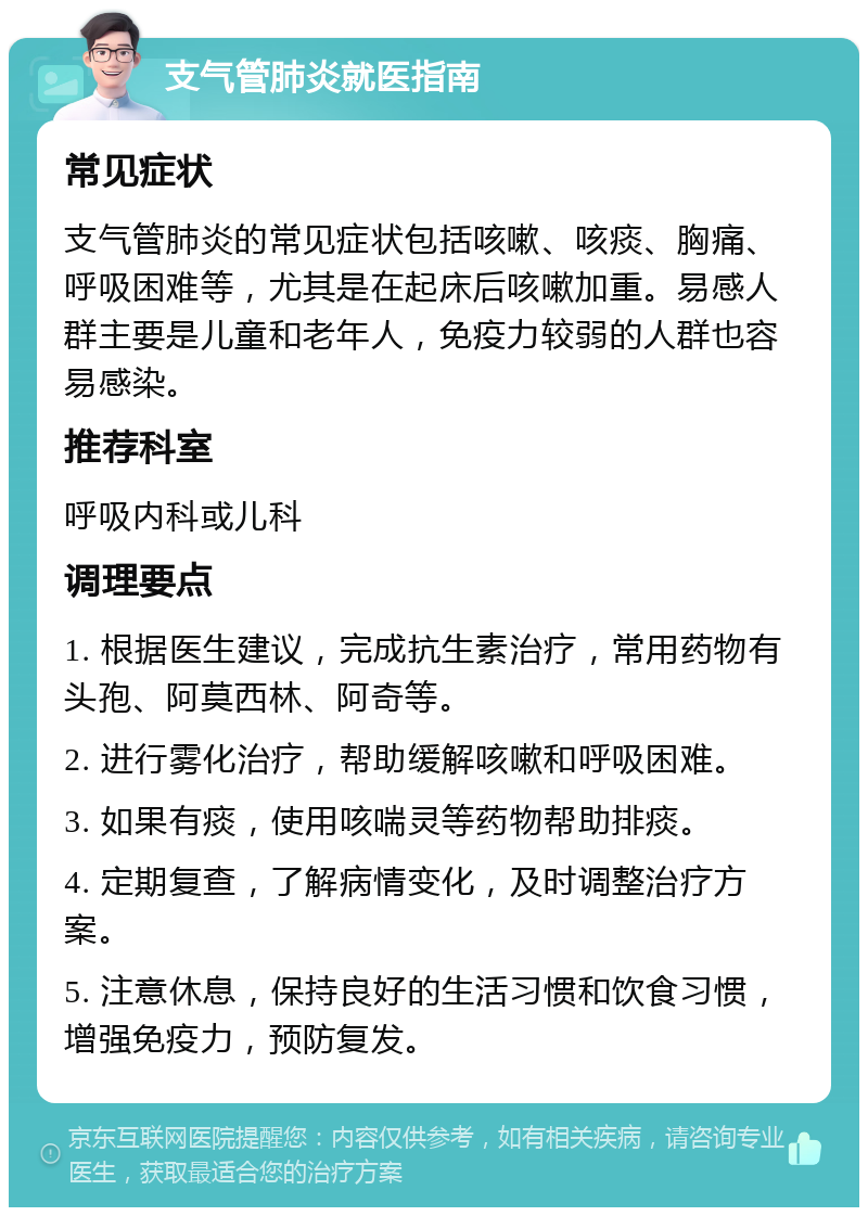 支气管肺炎就医指南 常见症状 支气管肺炎的常见症状包括咳嗽、咳痰、胸痛、呼吸困难等，尤其是在起床后咳嗽加重。易感人群主要是儿童和老年人，免疫力较弱的人群也容易感染。 推荐科室 呼吸内科或儿科 调理要点 1. 根据医生建议，完成抗生素治疗，常用药物有头孢、阿莫西林、阿奇等。 2. 进行雾化治疗，帮助缓解咳嗽和呼吸困难。 3. 如果有痰，使用咳喘灵等药物帮助排痰。 4. 定期复查，了解病情变化，及时调整治疗方案。 5. 注意休息，保持良好的生活习惯和饮食习惯，增强免疫力，预防复发。