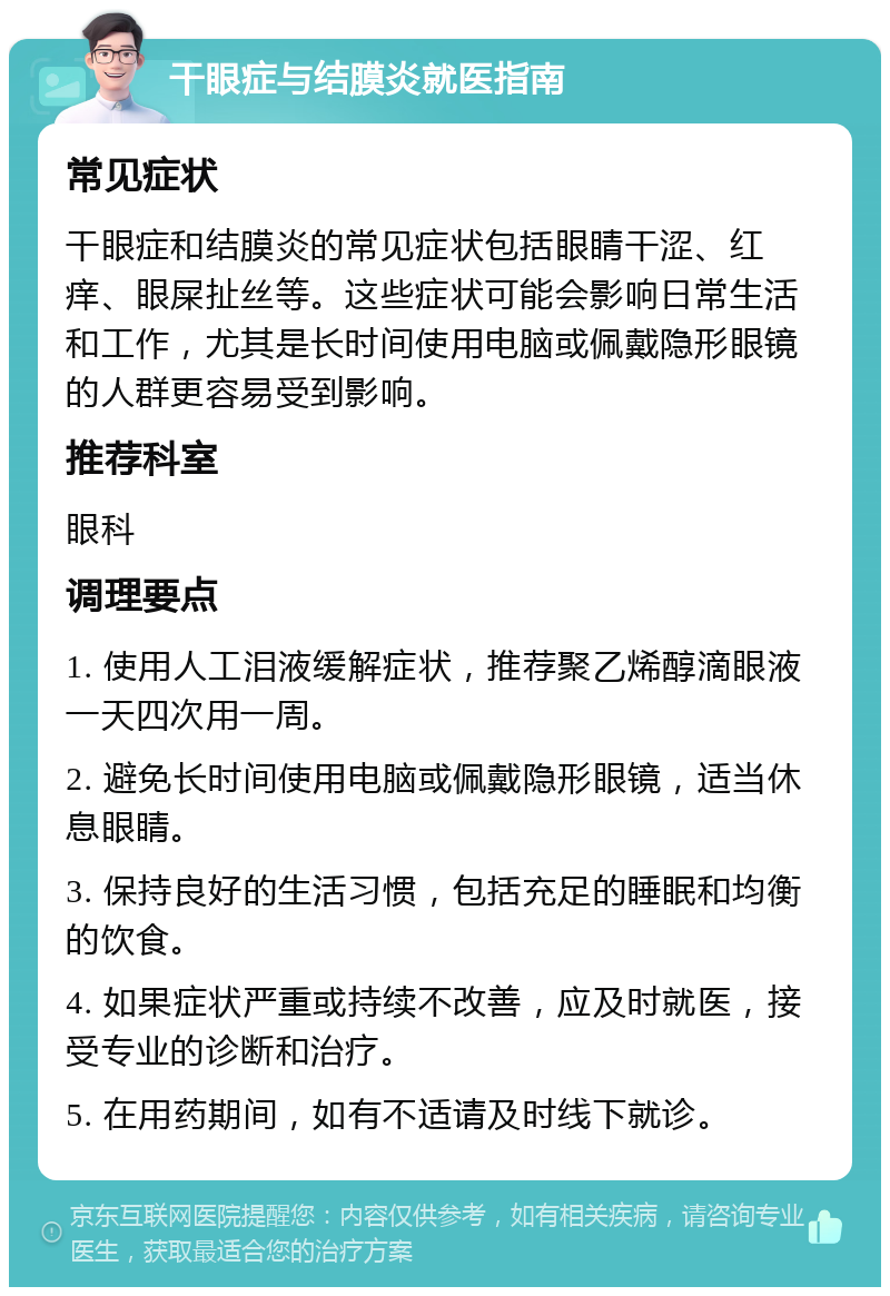 干眼症与结膜炎就医指南 常见症状 干眼症和结膜炎的常见症状包括眼睛干涩、红痒、眼屎扯丝等。这些症状可能会影响日常生活和工作，尤其是长时间使用电脑或佩戴隐形眼镜的人群更容易受到影响。 推荐科室 眼科 调理要点 1. 使用人工泪液缓解症状，推荐聚乙烯醇滴眼液一天四次用一周。 2. 避免长时间使用电脑或佩戴隐形眼镜，适当休息眼睛。 3. 保持良好的生活习惯，包括充足的睡眠和均衡的饮食。 4. 如果症状严重或持续不改善，应及时就医，接受专业的诊断和治疗。 5. 在用药期间，如有不适请及时线下就诊。