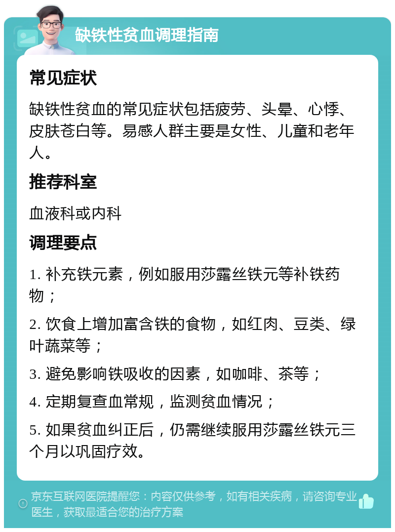 缺铁性贫血调理指南 常见症状 缺铁性贫血的常见症状包括疲劳、头晕、心悸、皮肤苍白等。易感人群主要是女性、儿童和老年人。 推荐科室 血液科或内科 调理要点 1. 补充铁元素，例如服用莎露丝铁元等补铁药物； 2. 饮食上增加富含铁的食物，如红肉、豆类、绿叶蔬菜等； 3. 避免影响铁吸收的因素，如咖啡、茶等； 4. 定期复查血常规，监测贫血情况； 5. 如果贫血纠正后，仍需继续服用莎露丝铁元三个月以巩固疗效。