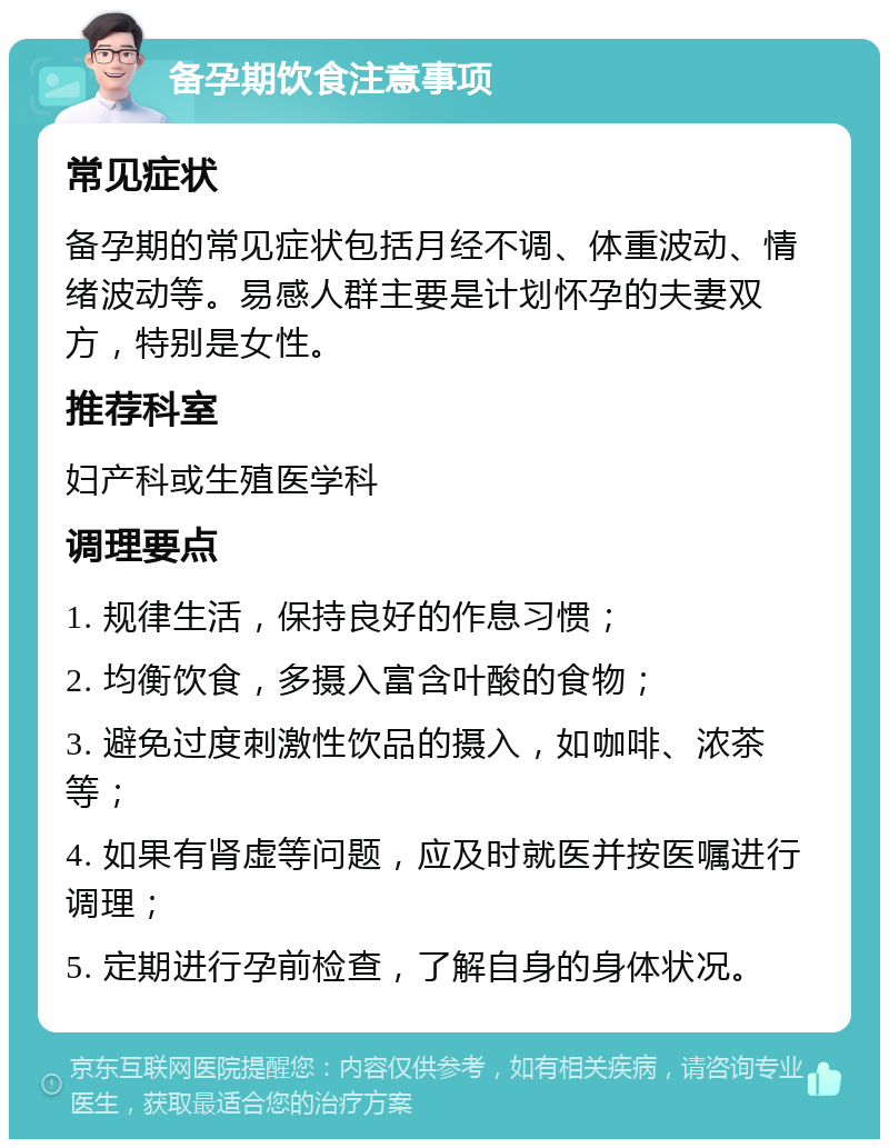 备孕期饮食注意事项 常见症状 备孕期的常见症状包括月经不调、体重波动、情绪波动等。易感人群主要是计划怀孕的夫妻双方，特别是女性。 推荐科室 妇产科或生殖医学科 调理要点 1. 规律生活，保持良好的作息习惯； 2. 均衡饮食，多摄入富含叶酸的食物； 3. 避免过度刺激性饮品的摄入，如咖啡、浓茶等； 4. 如果有肾虚等问题，应及时就医并按医嘱进行调理； 5. 定期进行孕前检查，了解自身的身体状况。