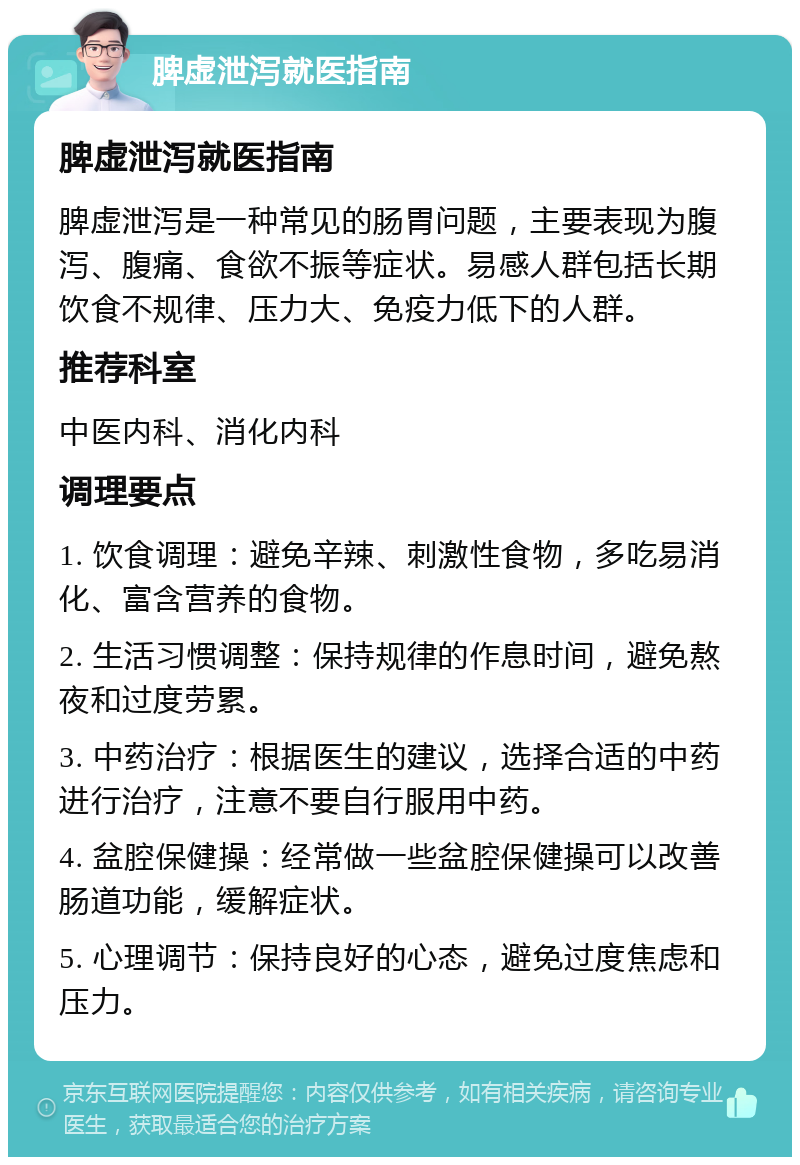 脾虚泄泻就医指南 脾虚泄泻就医指南 脾虚泄泻是一种常见的肠胃问题，主要表现为腹泻、腹痛、食欲不振等症状。易感人群包括长期饮食不规律、压力大、免疫力低下的人群。 推荐科室 中医内科、消化内科 调理要点 1. 饮食调理：避免辛辣、刺激性食物，多吃易消化、富含营养的食物。 2. 生活习惯调整：保持规律的作息时间，避免熬夜和过度劳累。 3. 中药治疗：根据医生的建议，选择合适的中药进行治疗，注意不要自行服用中药。 4. 盆腔保健操：经常做一些盆腔保健操可以改善肠道功能，缓解症状。 5. 心理调节：保持良好的心态，避免过度焦虑和压力。