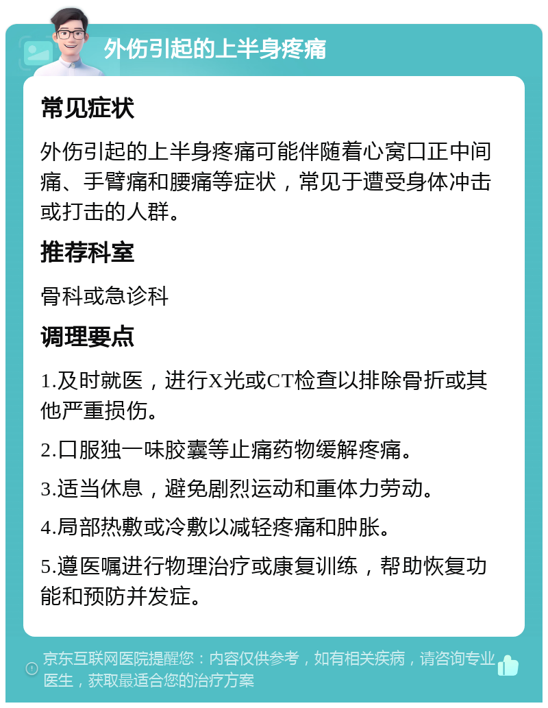 外伤引起的上半身疼痛 常见症状 外伤引起的上半身疼痛可能伴随着心窝口正中间痛、手臂痛和腰痛等症状，常见于遭受身体冲击或打击的人群。 推荐科室 骨科或急诊科 调理要点 1.及时就医，进行X光或CT检查以排除骨折或其他严重损伤。 2.口服独一味胶囊等止痛药物缓解疼痛。 3.适当休息，避免剧烈运动和重体力劳动。 4.局部热敷或冷敷以减轻疼痛和肿胀。 5.遵医嘱进行物理治疗或康复训练，帮助恢复功能和预防并发症。