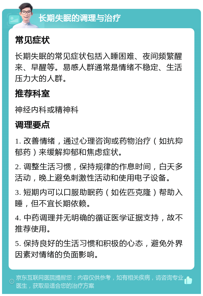 长期失眠的调理与治疗 常见症状 长期失眠的常见症状包括入睡困难、夜间频繁醒来、早醒等。易感人群通常是情绪不稳定、生活压力大的人群。 推荐科室 神经内科或精神科 调理要点 1. 改善情绪，通过心理咨询或药物治疗（如抗抑郁药）来缓解抑郁和焦虑症状。 2. 调整生活习惯，保持规律的作息时间，白天多活动，晚上避免刺激性活动和使用电子设备。 3. 短期内可以口服助眠药（如佐匹克隆）帮助入睡，但不宜长期依赖。 4. 中药调理并无明确的循证医学证据支持，故不推荐使用。 5. 保持良好的生活习惯和积极的心态，避免外界因素对情绪的负面影响。