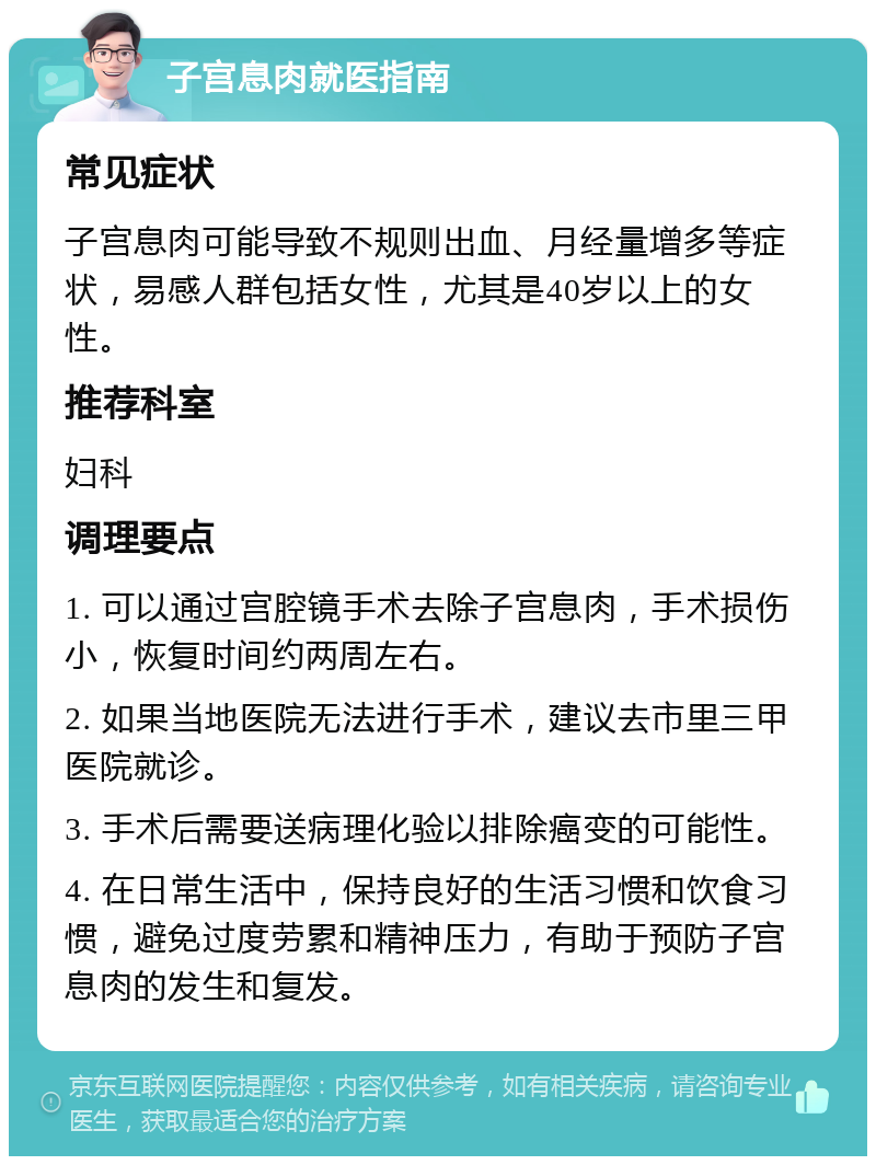 子宫息肉就医指南 常见症状 子宫息肉可能导致不规则出血、月经量增多等症状，易感人群包括女性，尤其是40岁以上的女性。 推荐科室 妇科 调理要点 1. 可以通过宫腔镜手术去除子宫息肉，手术损伤小，恢复时间约两周左右。 2. 如果当地医院无法进行手术，建议去市里三甲医院就诊。 3. 手术后需要送病理化验以排除癌变的可能性。 4. 在日常生活中，保持良好的生活习惯和饮食习惯，避免过度劳累和精神压力，有助于预防子宫息肉的发生和复发。