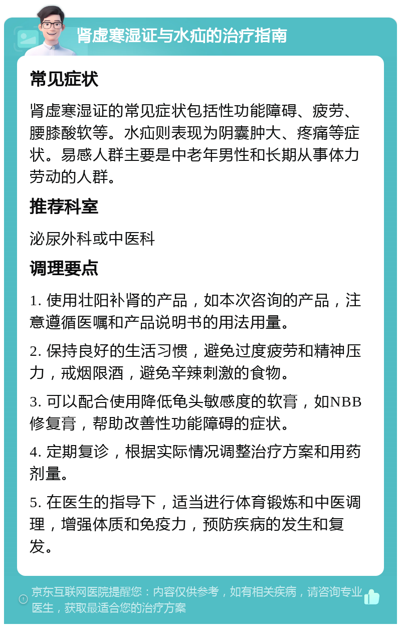 肾虚寒湿证与水疝的治疗指南 常见症状 肾虚寒湿证的常见症状包括性功能障碍、疲劳、腰膝酸软等。水疝则表现为阴囊肿大、疼痛等症状。易感人群主要是中老年男性和长期从事体力劳动的人群。 推荐科室 泌尿外科或中医科 调理要点 1. 使用壮阳补肾的产品，如本次咨询的产品，注意遵循医嘱和产品说明书的用法用量。 2. 保持良好的生活习惯，避免过度疲劳和精神压力，戒烟限酒，避免辛辣刺激的食物。 3. 可以配合使用降低龟头敏感度的软膏，如NBB修复膏，帮助改善性功能障碍的症状。 4. 定期复诊，根据实际情况调整治疗方案和用药剂量。 5. 在医生的指导下，适当进行体育锻炼和中医调理，增强体质和免疫力，预防疾病的发生和复发。