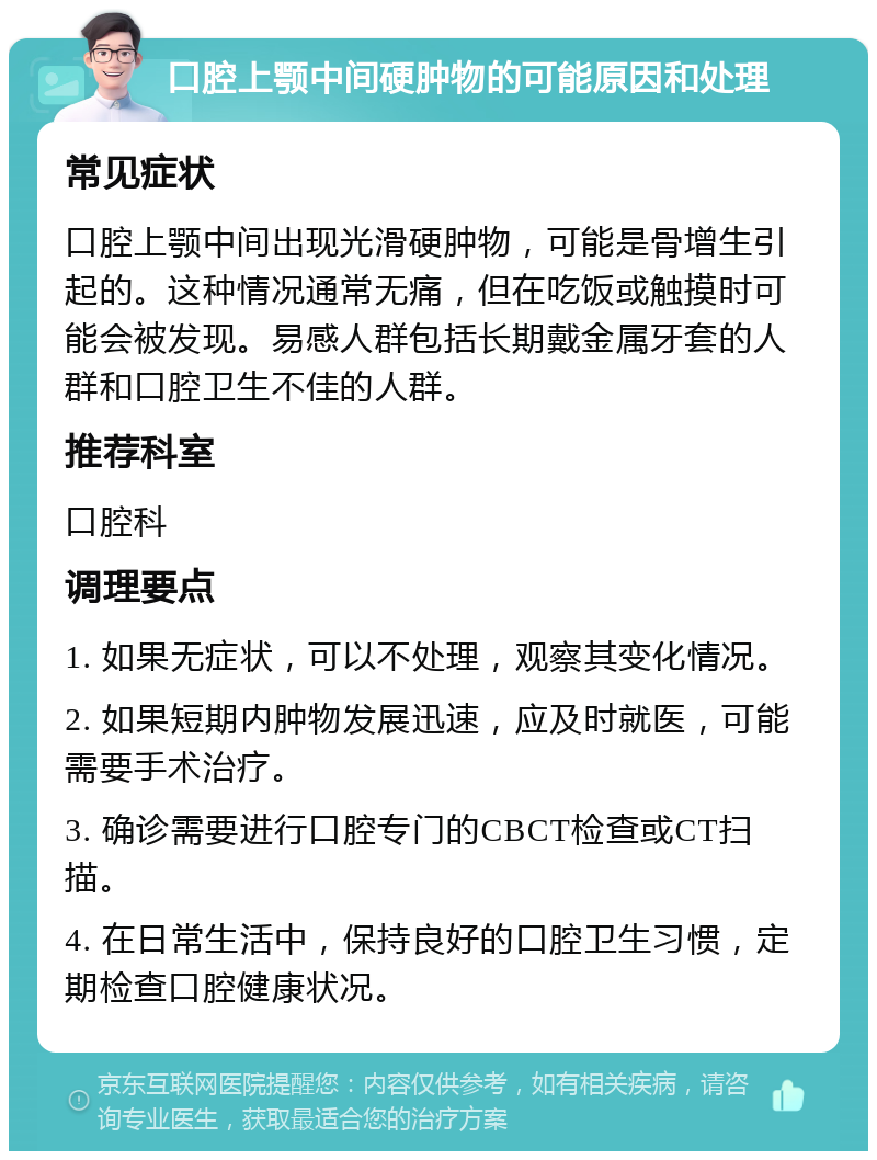 口腔上颚中间硬肿物的可能原因和处理 常见症状 口腔上颚中间出现光滑硬肿物，可能是骨增生引起的。这种情况通常无痛，但在吃饭或触摸时可能会被发现。易感人群包括长期戴金属牙套的人群和口腔卫生不佳的人群。 推荐科室 口腔科 调理要点 1. 如果无症状，可以不处理，观察其变化情况。 2. 如果短期内肿物发展迅速，应及时就医，可能需要手术治疗。 3. 确诊需要进行口腔专门的CBCT检查或CT扫描。 4. 在日常生活中，保持良好的口腔卫生习惯，定期检查口腔健康状况。