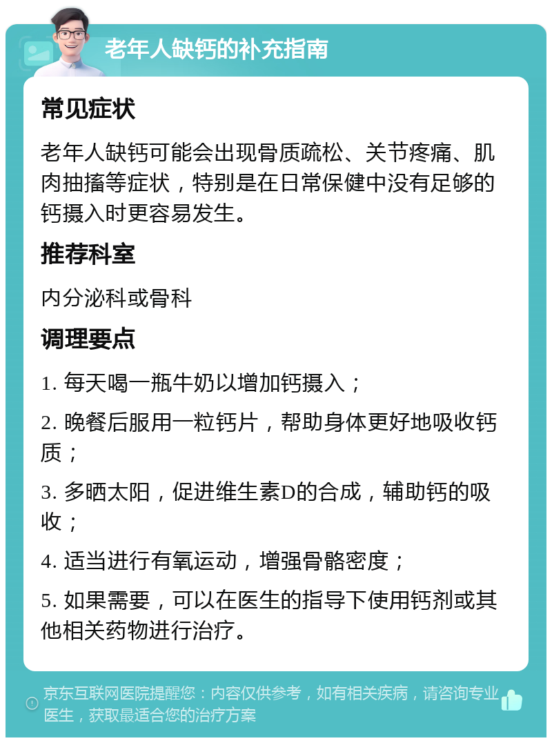 老年人缺钙的补充指南 常见症状 老年人缺钙可能会出现骨质疏松、关节疼痛、肌肉抽搐等症状，特别是在日常保健中没有足够的钙摄入时更容易发生。 推荐科室 内分泌科或骨科 调理要点 1. 每天喝一瓶牛奶以增加钙摄入； 2. 晚餐后服用一粒钙片，帮助身体更好地吸收钙质； 3. 多晒太阳，促进维生素D的合成，辅助钙的吸收； 4. 适当进行有氧运动，增强骨骼密度； 5. 如果需要，可以在医生的指导下使用钙剂或其他相关药物进行治疗。