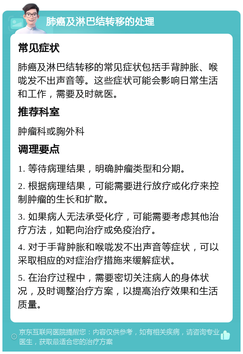 肺癌及淋巴结转移的处理 常见症状 肺癌及淋巴结转移的常见症状包括手背肿胀、喉咙发不出声音等。这些症状可能会影响日常生活和工作，需要及时就医。 推荐科室 肿瘤科或胸外科 调理要点 1. 等待病理结果，明确肿瘤类型和分期。 2. 根据病理结果，可能需要进行放疗或化疗来控制肿瘤的生长和扩散。 3. 如果病人无法承受化疗，可能需要考虑其他治疗方法，如靶向治疗或免疫治疗。 4. 对于手背肿胀和喉咙发不出声音等症状，可以采取相应的对症治疗措施来缓解症状。 5. 在治疗过程中，需要密切关注病人的身体状况，及时调整治疗方案，以提高治疗效果和生活质量。