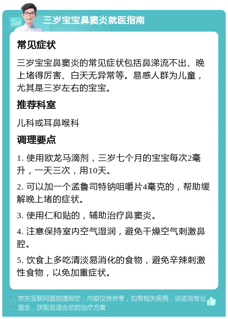 三岁宝宝鼻窦炎就医指南 常见症状 三岁宝宝鼻窦炎的常见症状包括鼻涕流不出、晚上堵得厉害、白天无异常等。易感人群为儿童，尤其是三岁左右的宝宝。 推荐科室 儿科或耳鼻喉科 调理要点 1. 使用欧龙马滴剂，三岁七个月的宝宝每次2毫升，一天三次，用10天。 2. 可以加一个孟鲁司特钠咀嚼片4毫克的，帮助缓解晚上堵的症状。 3. 使用仁和贴的，辅助治疗鼻窦炎。 4. 注意保持室内空气湿润，避免干燥空气刺激鼻腔。 5. 饮食上多吃清淡易消化的食物，避免辛辣刺激性食物，以免加重症状。