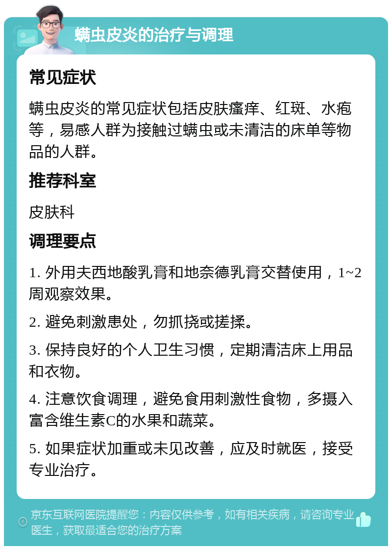 螨虫皮炎的治疗与调理 常见症状 螨虫皮炎的常见症状包括皮肤瘙痒、红斑、水疱等，易感人群为接触过螨虫或未清洁的床单等物品的人群。 推荐科室 皮肤科 调理要点 1. 外用夫西地酸乳膏和地奈德乳膏交替使用，1~2周观察效果。 2. 避免刺激患处，勿抓挠或搓揉。 3. 保持良好的个人卫生习惯，定期清洁床上用品和衣物。 4. 注意饮食调理，避免食用刺激性食物，多摄入富含维生素C的水果和蔬菜。 5. 如果症状加重或未见改善，应及时就医，接受专业治疗。