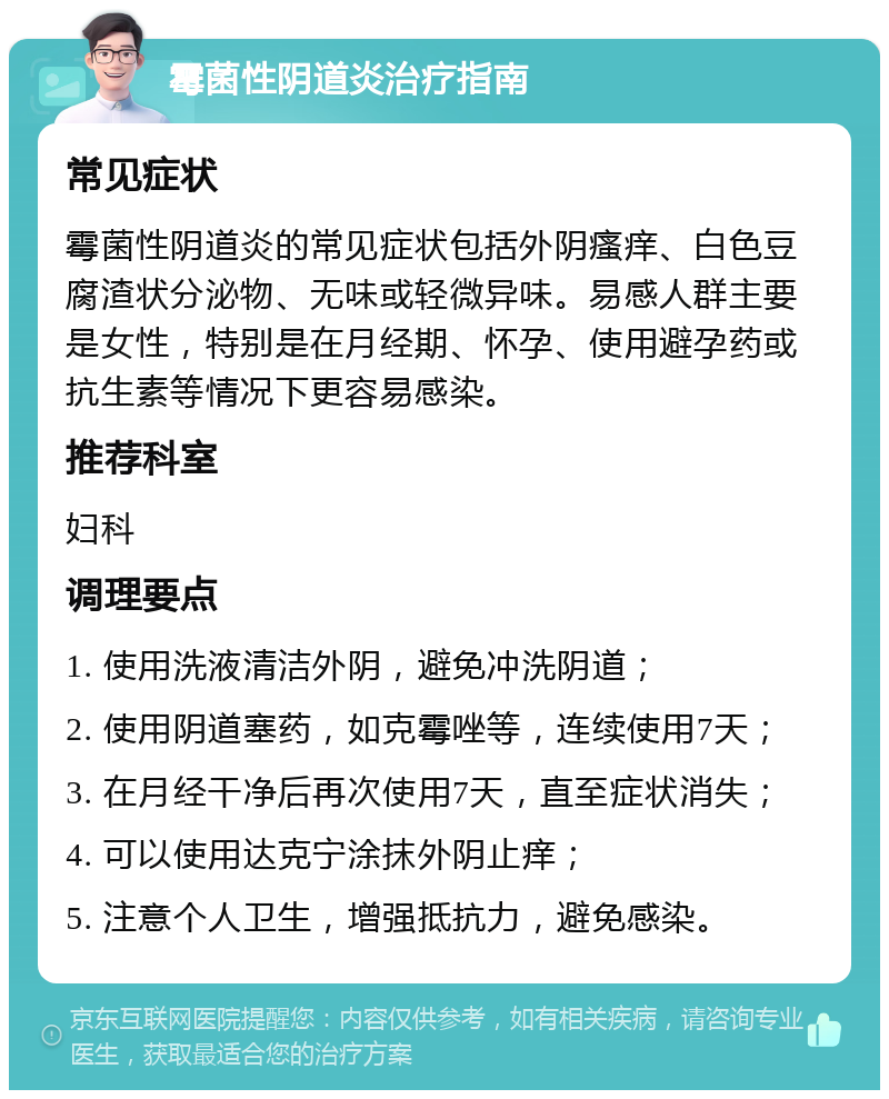 霉菌性阴道炎治疗指南 常见症状 霉菌性阴道炎的常见症状包括外阴瘙痒、白色豆腐渣状分泌物、无味或轻微异味。易感人群主要是女性，特别是在月经期、怀孕、使用避孕药或抗生素等情况下更容易感染。 推荐科室 妇科 调理要点 1. 使用洗液清洁外阴，避免冲洗阴道； 2. 使用阴道塞药，如克霉唑等，连续使用7天； 3. 在月经干净后再次使用7天，直至症状消失； 4. 可以使用达克宁涂抹外阴止痒； 5. 注意个人卫生，增强抵抗力，避免感染。