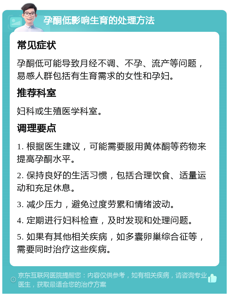 孕酮低影响生育的处理方法 常见症状 孕酮低可能导致月经不调、不孕、流产等问题，易感人群包括有生育需求的女性和孕妇。 推荐科室 妇科或生殖医学科室。 调理要点 1. 根据医生建议，可能需要服用黄体酮等药物来提高孕酮水平。 2. 保持良好的生活习惯，包括合理饮食、适量运动和充足休息。 3. 减少压力，避免过度劳累和情绪波动。 4. 定期进行妇科检查，及时发现和处理问题。 5. 如果有其他相关疾病，如多囊卵巢综合征等，需要同时治疗这些疾病。