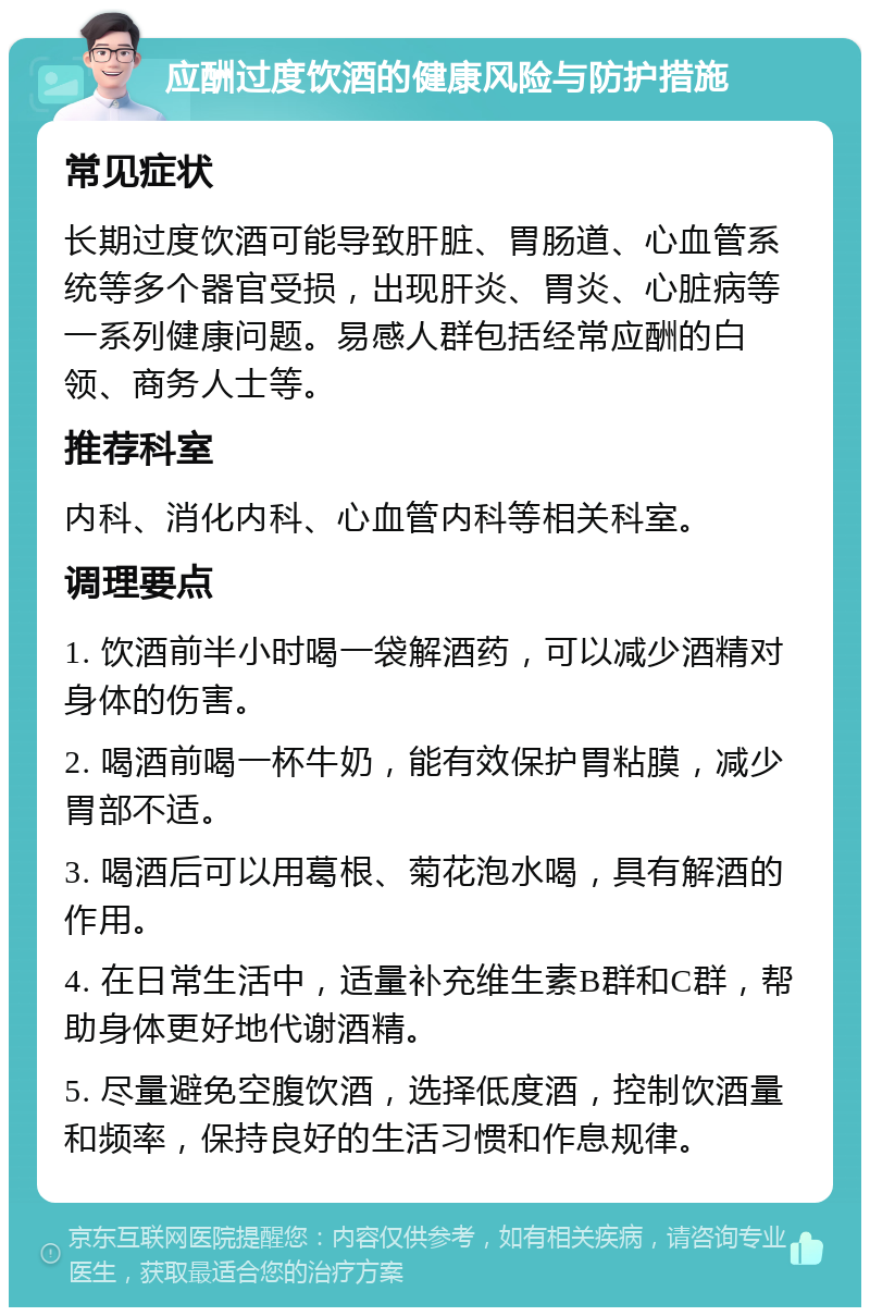 应酬过度饮酒的健康风险与防护措施 常见症状 长期过度饮酒可能导致肝脏、胃肠道、心血管系统等多个器官受损，出现肝炎、胃炎、心脏病等一系列健康问题。易感人群包括经常应酬的白领、商务人士等。 推荐科室 内科、消化内科、心血管内科等相关科室。 调理要点 1. 饮酒前半小时喝一袋解酒药，可以减少酒精对身体的伤害。 2. 喝酒前喝一杯牛奶，能有效保护胃粘膜，减少胃部不适。 3. 喝酒后可以用葛根、菊花泡水喝，具有解酒的作用。 4. 在日常生活中，适量补充维生素B群和C群，帮助身体更好地代谢酒精。 5. 尽量避免空腹饮酒，选择低度酒，控制饮酒量和频率，保持良好的生活习惯和作息规律。