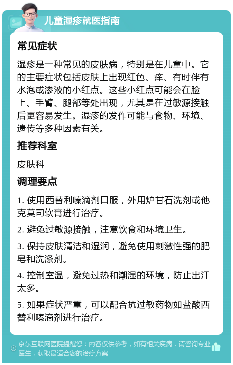 儿童湿疹就医指南 常见症状 湿疹是一种常见的皮肤病，特别是在儿童中。它的主要症状包括皮肤上出现红色、痒、有时伴有水泡或渗液的小红点。这些小红点可能会在脸上、手臂、腿部等处出现，尤其是在过敏源接触后更容易发生。湿疹的发作可能与食物、环境、遗传等多种因素有关。 推荐科室 皮肤科 调理要点 1. 使用西替利嗪滴剂口服，外用炉甘石洗剂或他克莫司软膏进行治疗。 2. 避免过敏源接触，注意饮食和环境卫生。 3. 保持皮肤清洁和湿润，避免使用刺激性强的肥皂和洗涤剂。 4. 控制室温，避免过热和潮湿的环境，防止出汗太多。 5. 如果症状严重，可以配合抗过敏药物如盐酸西替利嗪滴剂进行治疗。