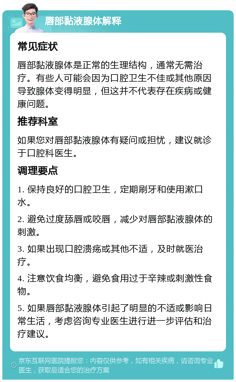 唇部黏液腺体解释 常见症状 唇部黏液腺体是正常的生理结构，通常无需治疗。有些人可能会因为口腔卫生不佳或其他原因导致腺体变得明显，但这并不代表存在疾病或健康问题。 推荐科室 如果您对唇部黏液腺体有疑问或担忧，建议就诊于口腔科医生。 调理要点 1. 保持良好的口腔卫生，定期刷牙和使用漱口水。 2. 避免过度舔唇或咬唇，减少对唇部黏液腺体的刺激。 3. 如果出现口腔溃疡或其他不适，及时就医治疗。 4. 注意饮食均衡，避免食用过于辛辣或刺激性食物。 5. 如果唇部黏液腺体引起了明显的不适或影响日常生活，考虑咨询专业医生进行进一步评估和治疗建议。