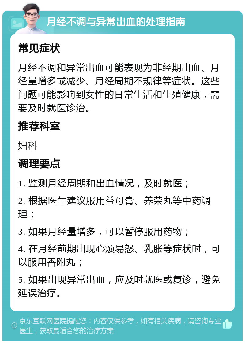 月经不调与异常出血的处理指南 常见症状 月经不调和异常出血可能表现为非经期出血、月经量增多或减少、月经周期不规律等症状。这些问题可能影响到女性的日常生活和生殖健康，需要及时就医诊治。 推荐科室 妇科 调理要点 1. 监测月经周期和出血情况，及时就医； 2. 根据医生建议服用益母膏、养荣丸等中药调理； 3. 如果月经量增多，可以暂停服用药物； 4. 在月经前期出现心烦易怒、乳胀等症状时，可以服用香附丸； 5. 如果出现异常出血，应及时就医或复诊，避免延误治疗。