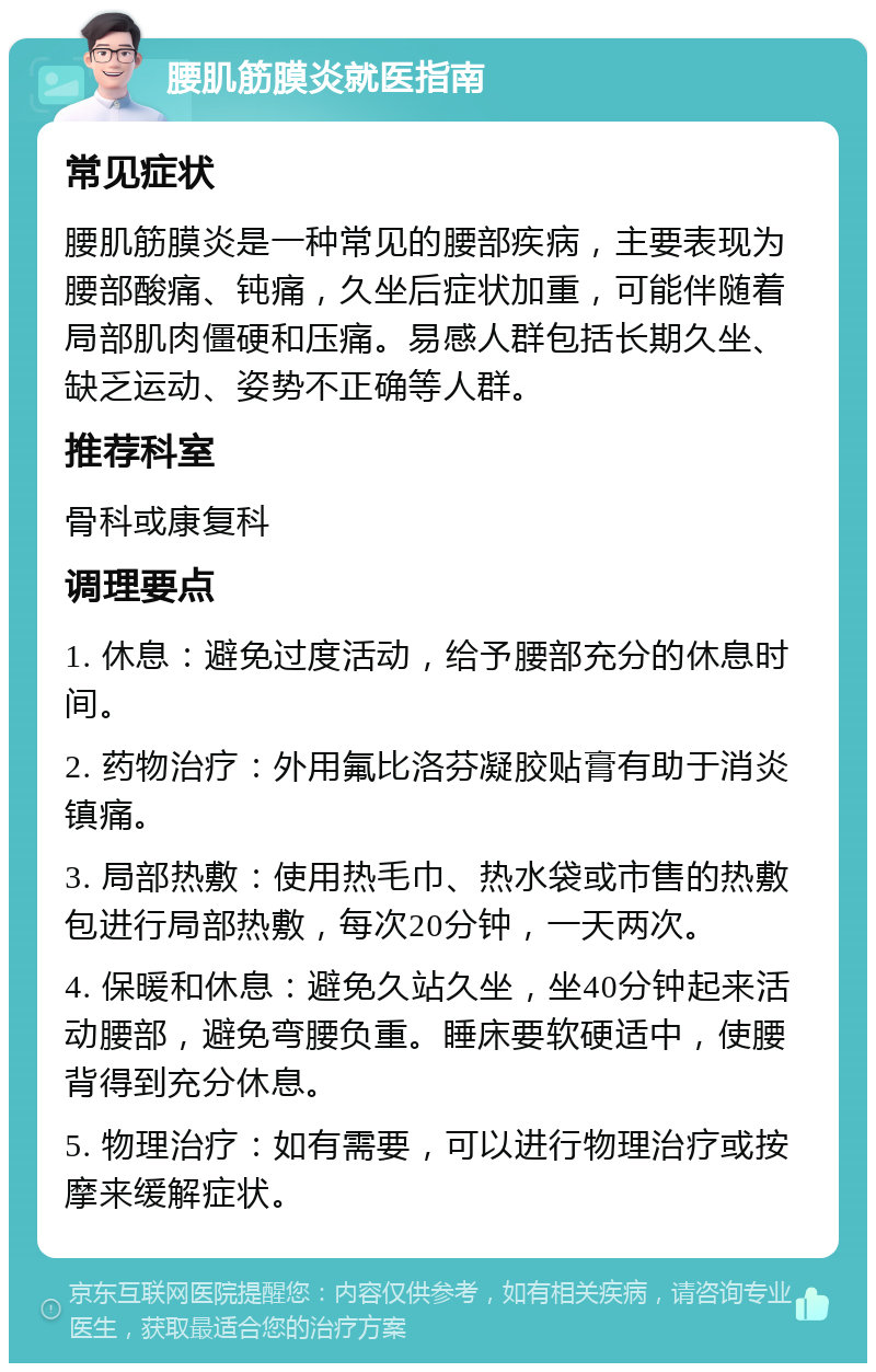 腰肌筋膜炎就医指南 常见症状 腰肌筋膜炎是一种常见的腰部疾病，主要表现为腰部酸痛、钝痛，久坐后症状加重，可能伴随着局部肌肉僵硬和压痛。易感人群包括长期久坐、缺乏运动、姿势不正确等人群。 推荐科室 骨科或康复科 调理要点 1. 休息：避免过度活动，给予腰部充分的休息时间。 2. 药物治疗：外用氟比洛芬凝胶贴膏有助于消炎镇痛。 3. 局部热敷：使用热毛巾、热水袋或市售的热敷包进行局部热敷，每次20分钟，一天两次。 4. 保暖和休息：避免久站久坐，坐40分钟起来活动腰部，避免弯腰负重。睡床要软硬适中，使腰背得到充分休息。 5. 物理治疗：如有需要，可以进行物理治疗或按摩来缓解症状。