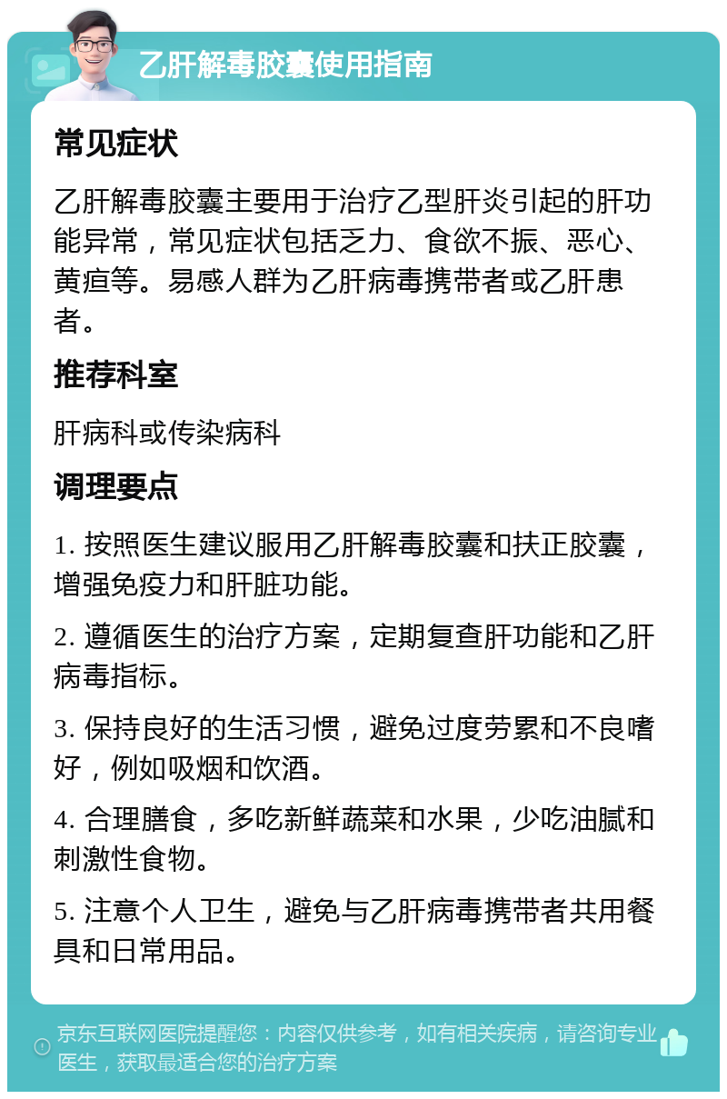 乙肝解毒胶囊使用指南 常见症状 乙肝解毒胶囊主要用于治疗乙型肝炎引起的肝功能异常，常见症状包括乏力、食欲不振、恶心、黄疸等。易感人群为乙肝病毒携带者或乙肝患者。 推荐科室 肝病科或传染病科 调理要点 1. 按照医生建议服用乙肝解毒胶囊和扶正胶囊，增强免疫力和肝脏功能。 2. 遵循医生的治疗方案，定期复查肝功能和乙肝病毒指标。 3. 保持良好的生活习惯，避免过度劳累和不良嗜好，例如吸烟和饮酒。 4. 合理膳食，多吃新鲜蔬菜和水果，少吃油腻和刺激性食物。 5. 注意个人卫生，避免与乙肝病毒携带者共用餐具和日常用品。