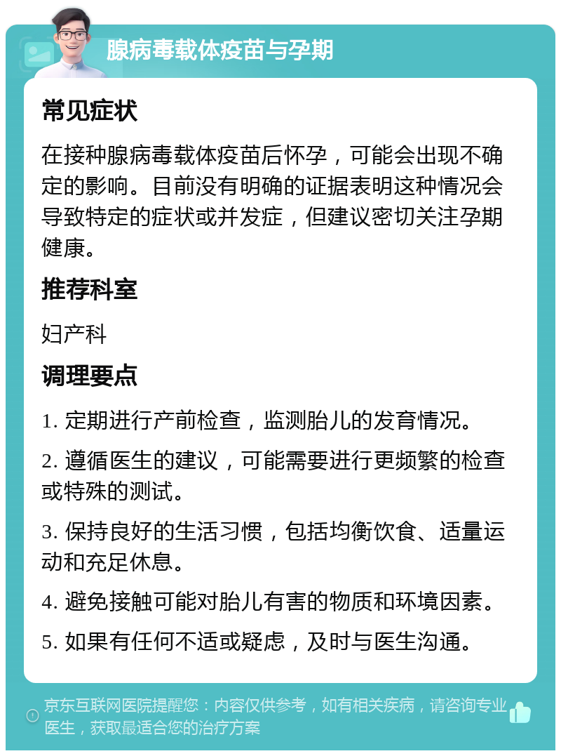 腺病毒载体疫苗与孕期 常见症状 在接种腺病毒载体疫苗后怀孕，可能会出现不确定的影响。目前没有明确的证据表明这种情况会导致特定的症状或并发症，但建议密切关注孕期健康。 推荐科室 妇产科 调理要点 1. 定期进行产前检查，监测胎儿的发育情况。 2. 遵循医生的建议，可能需要进行更频繁的检查或特殊的测试。 3. 保持良好的生活习惯，包括均衡饮食、适量运动和充足休息。 4. 避免接触可能对胎儿有害的物质和环境因素。 5. 如果有任何不适或疑虑，及时与医生沟通。