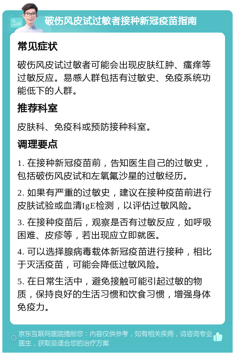 破伤风皮试过敏者接种新冠疫苗指南 常见症状 破伤风皮试过敏者可能会出现皮肤红肿、瘙痒等过敏反应。易感人群包括有过敏史、免疫系统功能低下的人群。 推荐科室 皮肤科、免疫科或预防接种科室。 调理要点 1. 在接种新冠疫苗前，告知医生自己的过敏史，包括破伤风皮试和左氧氟沙星的过敏经历。 2. 如果有严重的过敏史，建议在接种疫苗前进行皮肤试验或血清IgE检测，以评估过敏风险。 3. 在接种疫苗后，观察是否有过敏反应，如呼吸困难、皮疹等，若出现应立即就医。 4. 可以选择腺病毒载体新冠疫苗进行接种，相比于灭活疫苗，可能会降低过敏风险。 5. 在日常生活中，避免接触可能引起过敏的物质，保持良好的生活习惯和饮食习惯，增强身体免疫力。