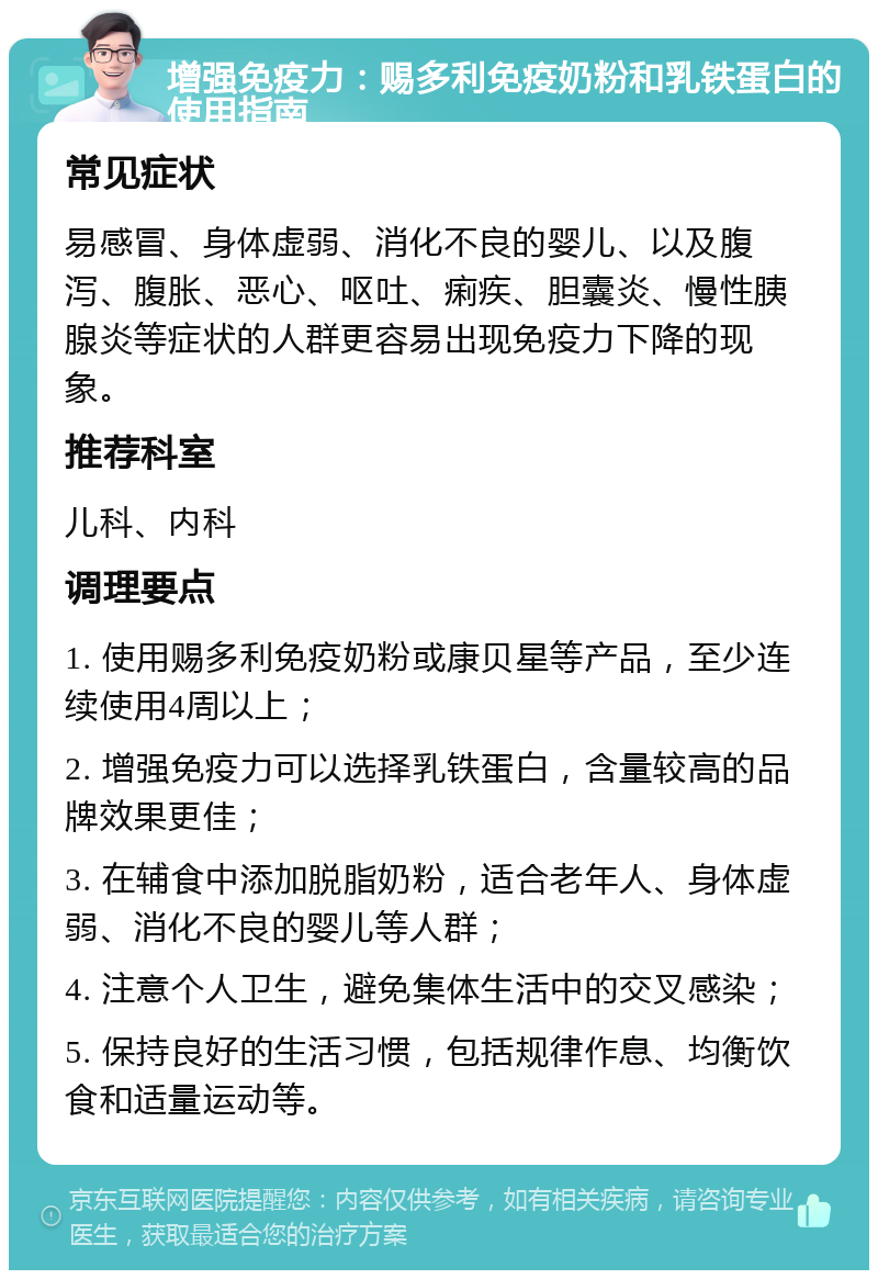 增强免疫力：赐多利免疫奶粉和乳铁蛋白的使用指南 常见症状 易感冒、身体虚弱、消化不良的婴儿、以及腹泻、腹胀、恶心、呕吐、痢疾、胆囊炎、慢性胰腺炎等症状的人群更容易出现免疫力下降的现象。 推荐科室 儿科、内科 调理要点 1. 使用赐多利免疫奶粉或康贝星等产品，至少连续使用4周以上； 2. 增强免疫力可以选择乳铁蛋白，含量较高的品牌效果更佳； 3. 在辅食中添加脱脂奶粉，适合老年人、身体虚弱、消化不良的婴儿等人群； 4. 注意个人卫生，避免集体生活中的交叉感染； 5. 保持良好的生活习惯，包括规律作息、均衡饮食和适量运动等。