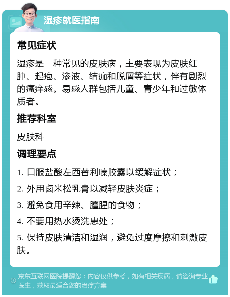 湿疹就医指南 常见症状 湿疹是一种常见的皮肤病，主要表现为皮肤红肿、起疱、渗液、结痂和脱屑等症状，伴有剧烈的瘙痒感。易感人群包括儿童、青少年和过敏体质者。 推荐科室 皮肤科 调理要点 1. 口服盐酸左西替利嗪胶囊以缓解症状； 2. 外用卤米松乳膏以减轻皮肤炎症； 3. 避免食用辛辣、膻腥的食物； 4. 不要用热水烫洗患处； 5. 保持皮肤清洁和湿润，避免过度摩擦和刺激皮肤。