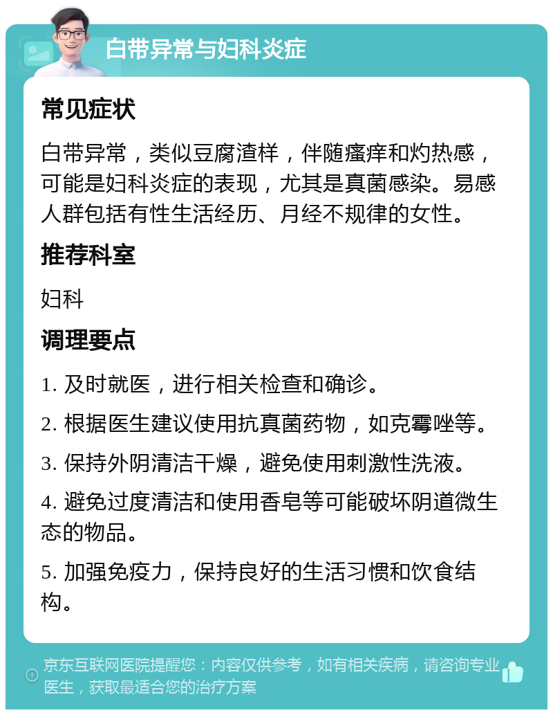 白带异常与妇科炎症 常见症状 白带异常，类似豆腐渣样，伴随瘙痒和灼热感，可能是妇科炎症的表现，尤其是真菌感染。易感人群包括有性生活经历、月经不规律的女性。 推荐科室 妇科 调理要点 1. 及时就医，进行相关检查和确诊。 2. 根据医生建议使用抗真菌药物，如克霉唑等。 3. 保持外阴清洁干燥，避免使用刺激性洗液。 4. 避免过度清洁和使用香皂等可能破坏阴道微生态的物品。 5. 加强免疫力，保持良好的生活习惯和饮食结构。