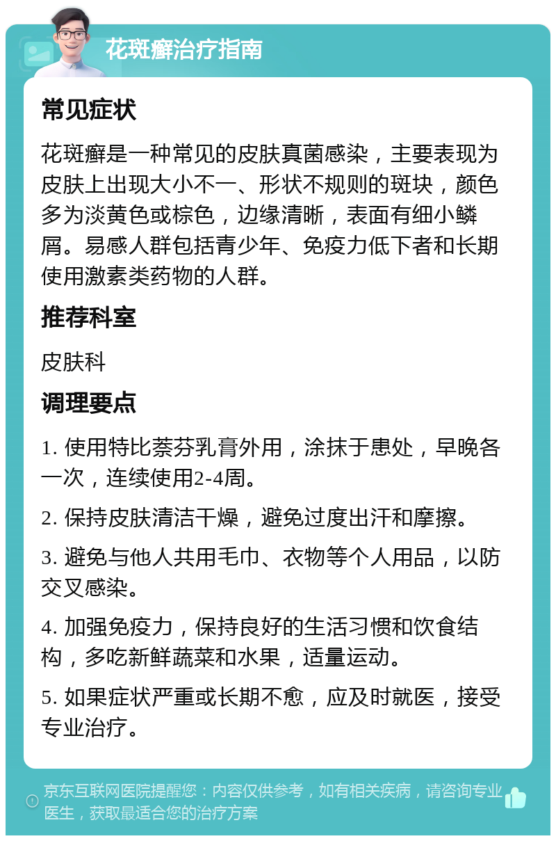 花斑癣治疗指南 常见症状 花斑癣是一种常见的皮肤真菌感染，主要表现为皮肤上出现大小不一、形状不规则的斑块，颜色多为淡黄色或棕色，边缘清晰，表面有细小鳞屑。易感人群包括青少年、免疫力低下者和长期使用激素类药物的人群。 推荐科室 皮肤科 调理要点 1. 使用特比萘芬乳膏外用，涂抹于患处，早晚各一次，连续使用2-4周。 2. 保持皮肤清洁干燥，避免过度出汗和摩擦。 3. 避免与他人共用毛巾、衣物等个人用品，以防交叉感染。 4. 加强免疫力，保持良好的生活习惯和饮食结构，多吃新鲜蔬菜和水果，适量运动。 5. 如果症状严重或长期不愈，应及时就医，接受专业治疗。