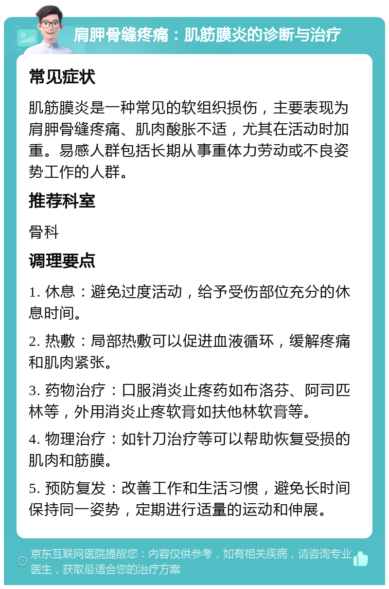 肩胛骨缝疼痛：肌筋膜炎的诊断与治疗 常见症状 肌筋膜炎是一种常见的软组织损伤，主要表现为肩胛骨缝疼痛、肌肉酸胀不适，尤其在活动时加重。易感人群包括长期从事重体力劳动或不良姿势工作的人群。 推荐科室 骨科 调理要点 1. 休息：避免过度活动，给予受伤部位充分的休息时间。 2. 热敷：局部热敷可以促进血液循环，缓解疼痛和肌肉紧张。 3. 药物治疗：口服消炎止疼药如布洛芬、阿司匹林等，外用消炎止疼软膏如扶他林软膏等。 4. 物理治疗：如针刀治疗等可以帮助恢复受损的肌肉和筋膜。 5. 预防复发：改善工作和生活习惯，避免长时间保持同一姿势，定期进行适量的运动和伸展。