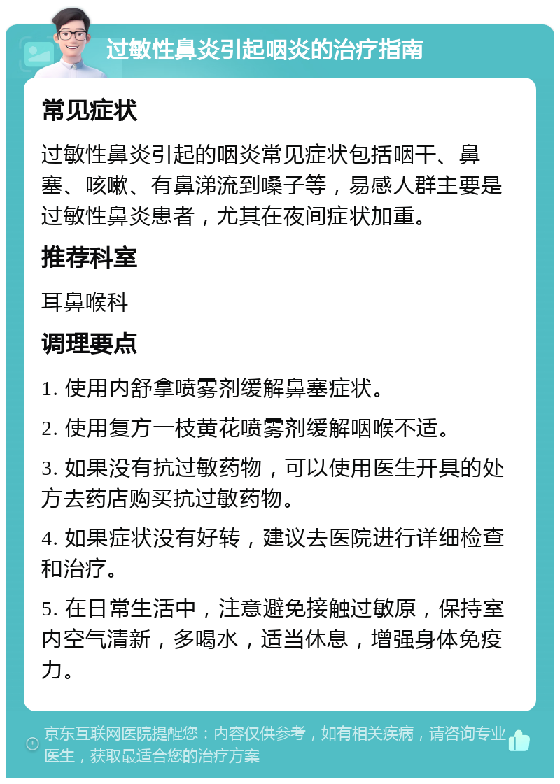 过敏性鼻炎引起咽炎的治疗指南 常见症状 过敏性鼻炎引起的咽炎常见症状包括咽干、鼻塞、咳嗽、有鼻涕流到嗓子等，易感人群主要是过敏性鼻炎患者，尤其在夜间症状加重。 推荐科室 耳鼻喉科 调理要点 1. 使用内舒拿喷雾剂缓解鼻塞症状。 2. 使用复方一枝黄花喷雾剂缓解咽喉不适。 3. 如果没有抗过敏药物，可以使用医生开具的处方去药店购买抗过敏药物。 4. 如果症状没有好转，建议去医院进行详细检查和治疗。 5. 在日常生活中，注意避免接触过敏原，保持室内空气清新，多喝水，适当休息，增强身体免疫力。