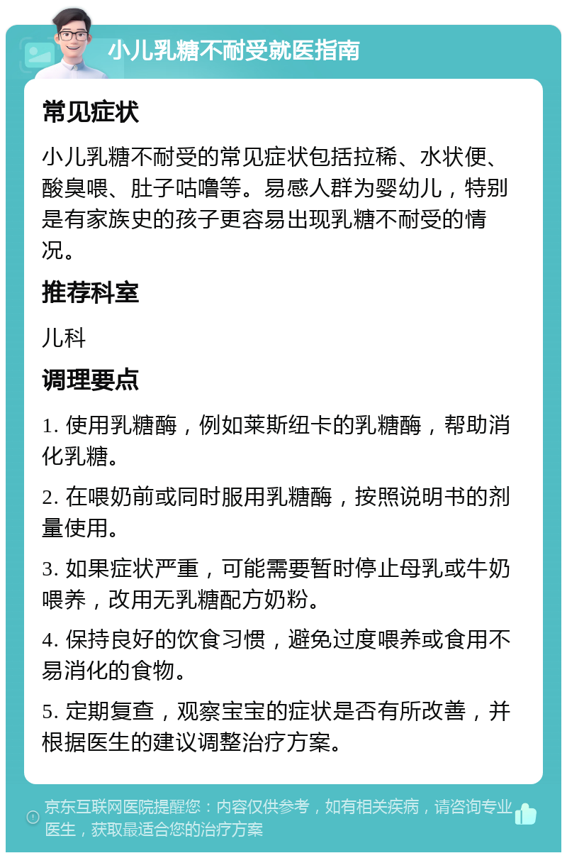 小儿乳糖不耐受就医指南 常见症状 小儿乳糖不耐受的常见症状包括拉稀、水状便、酸臭喂、肚子咕噜等。易感人群为婴幼儿，特别是有家族史的孩子更容易出现乳糖不耐受的情况。 推荐科室 儿科 调理要点 1. 使用乳糖酶，例如莱斯纽卡的乳糖酶，帮助消化乳糖。 2. 在喂奶前或同时服用乳糖酶，按照说明书的剂量使用。 3. 如果症状严重，可能需要暂时停止母乳或牛奶喂养，改用无乳糖配方奶粉。 4. 保持良好的饮食习惯，避免过度喂养或食用不易消化的食物。 5. 定期复查，观察宝宝的症状是否有所改善，并根据医生的建议调整治疗方案。