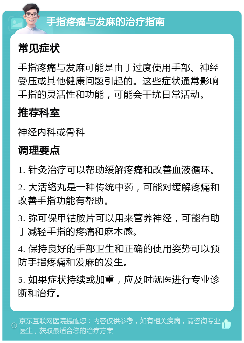 手指疼痛与发麻的治疗指南 常见症状 手指疼痛与发麻可能是由于过度使用手部、神经受压或其他健康问题引起的。这些症状通常影响手指的灵活性和功能，可能会干扰日常活动。 推荐科室 神经内科或骨科 调理要点 1. 针灸治疗可以帮助缓解疼痛和改善血液循环。 2. 大活络丸是一种传统中药，可能对缓解疼痛和改善手指功能有帮助。 3. 弥可保甲钴胺片可以用来营养神经，可能有助于减轻手指的疼痛和麻木感。 4. 保持良好的手部卫生和正确的使用姿势可以预防手指疼痛和发麻的发生。 5. 如果症状持续或加重，应及时就医进行专业诊断和治疗。