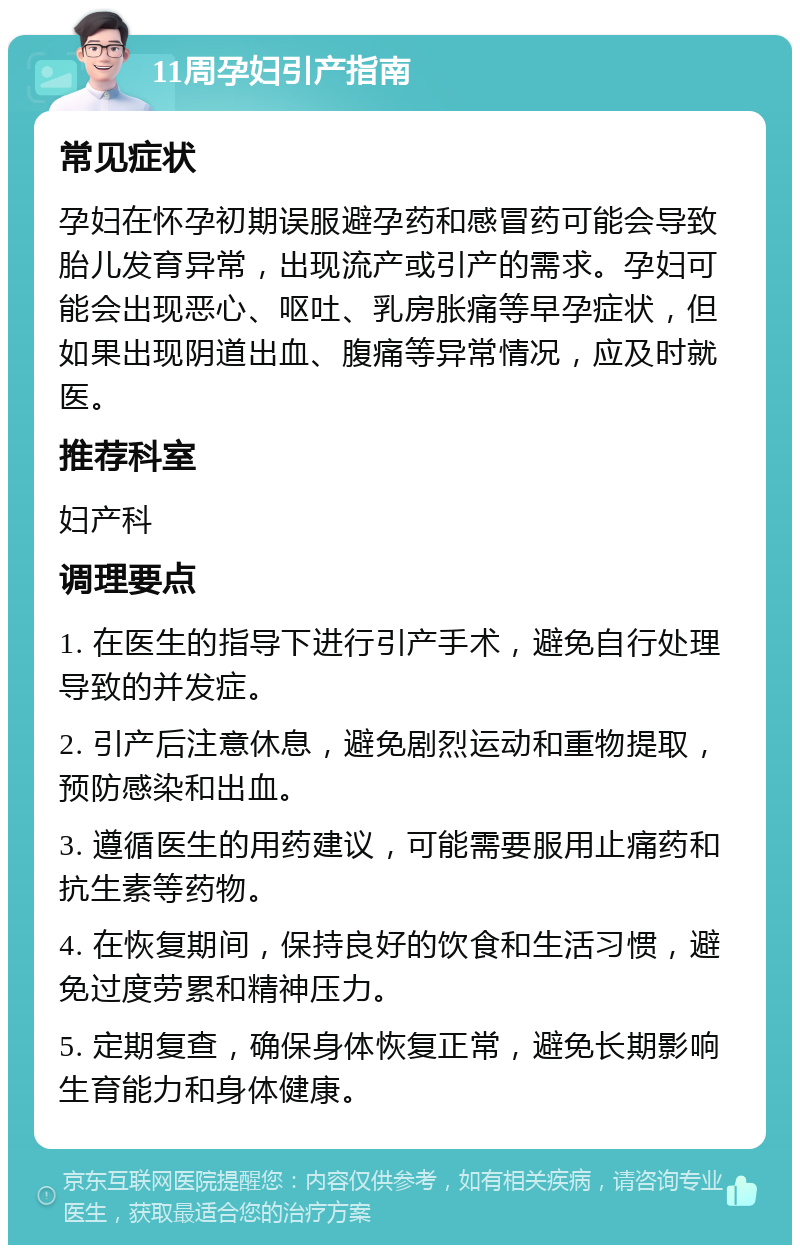 11周孕妇引产指南 常见症状 孕妇在怀孕初期误服避孕药和感冒药可能会导致胎儿发育异常，出现流产或引产的需求。孕妇可能会出现恶心、呕吐、乳房胀痛等早孕症状，但如果出现阴道出血、腹痛等异常情况，应及时就医。 推荐科室 妇产科 调理要点 1. 在医生的指导下进行引产手术，避免自行处理导致的并发症。 2. 引产后注意休息，避免剧烈运动和重物提取，预防感染和出血。 3. 遵循医生的用药建议，可能需要服用止痛药和抗生素等药物。 4. 在恢复期间，保持良好的饮食和生活习惯，避免过度劳累和精神压力。 5. 定期复查，确保身体恢复正常，避免长期影响生育能力和身体健康。