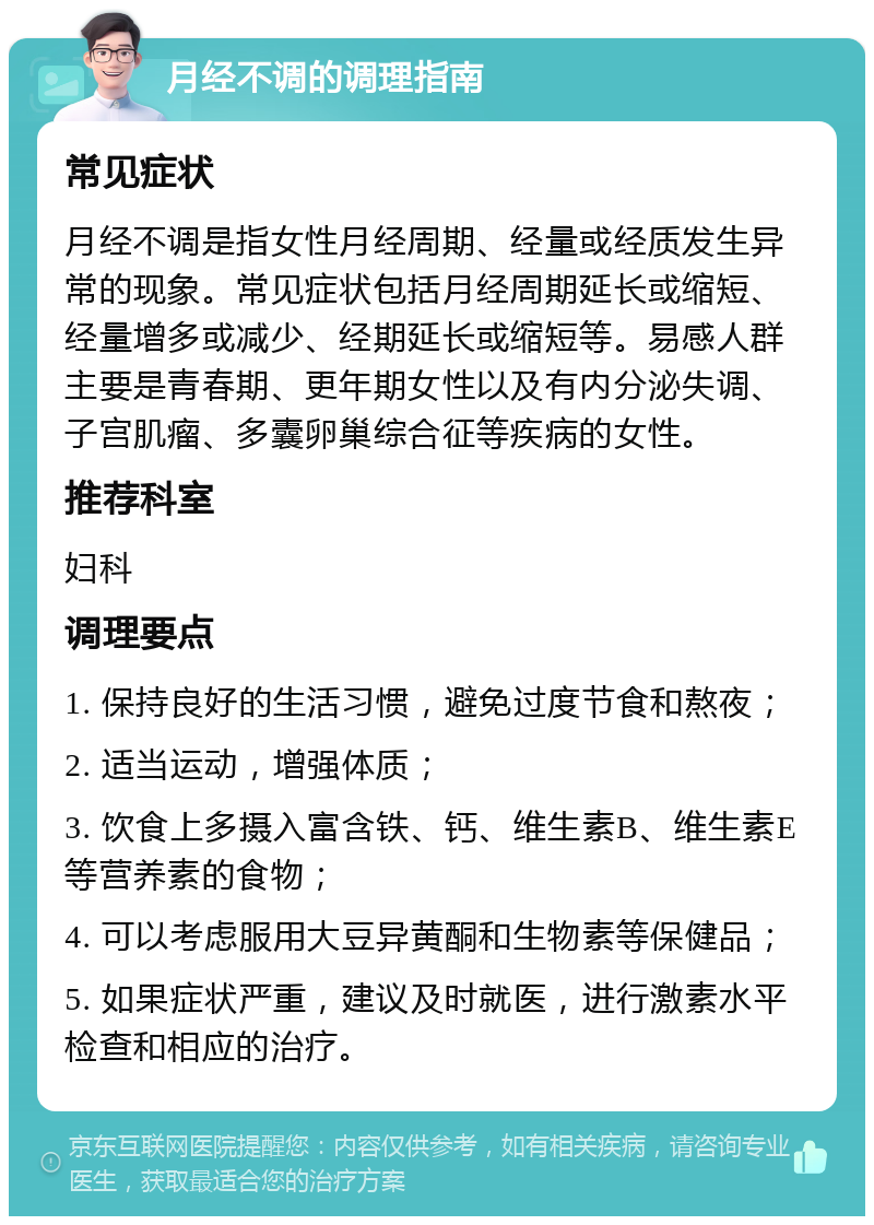 月经不调的调理指南 常见症状 月经不调是指女性月经周期、经量或经质发生异常的现象。常见症状包括月经周期延长或缩短、经量增多或减少、经期延长或缩短等。易感人群主要是青春期、更年期女性以及有内分泌失调、子宫肌瘤、多囊卵巢综合征等疾病的女性。 推荐科室 妇科 调理要点 1. 保持良好的生活习惯，避免过度节食和熬夜； 2. 适当运动，增强体质； 3. 饮食上多摄入富含铁、钙、维生素B、维生素E等营养素的食物； 4. 可以考虑服用大豆异黄酮和生物素等保健品； 5. 如果症状严重，建议及时就医，进行激素水平检查和相应的治疗。