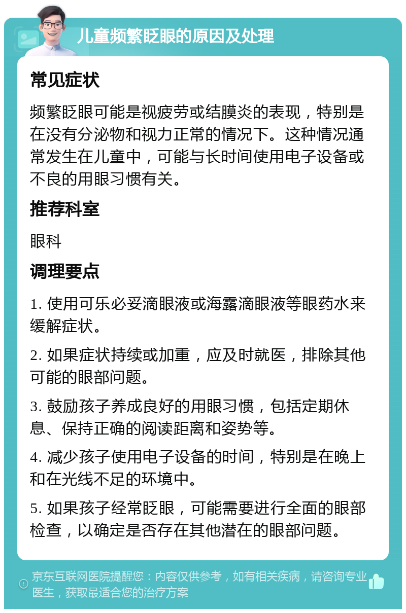 儿童频繁眨眼的原因及处理 常见症状 频繁眨眼可能是视疲劳或结膜炎的表现，特别是在没有分泌物和视力正常的情况下。这种情况通常发生在儿童中，可能与长时间使用电子设备或不良的用眼习惯有关。 推荐科室 眼科 调理要点 1. 使用可乐必妥滴眼液或海露滴眼液等眼药水来缓解症状。 2. 如果症状持续或加重，应及时就医，排除其他可能的眼部问题。 3. 鼓励孩子养成良好的用眼习惯，包括定期休息、保持正确的阅读距离和姿势等。 4. 减少孩子使用电子设备的时间，特别是在晚上和在光线不足的环境中。 5. 如果孩子经常眨眼，可能需要进行全面的眼部检查，以确定是否存在其他潜在的眼部问题。