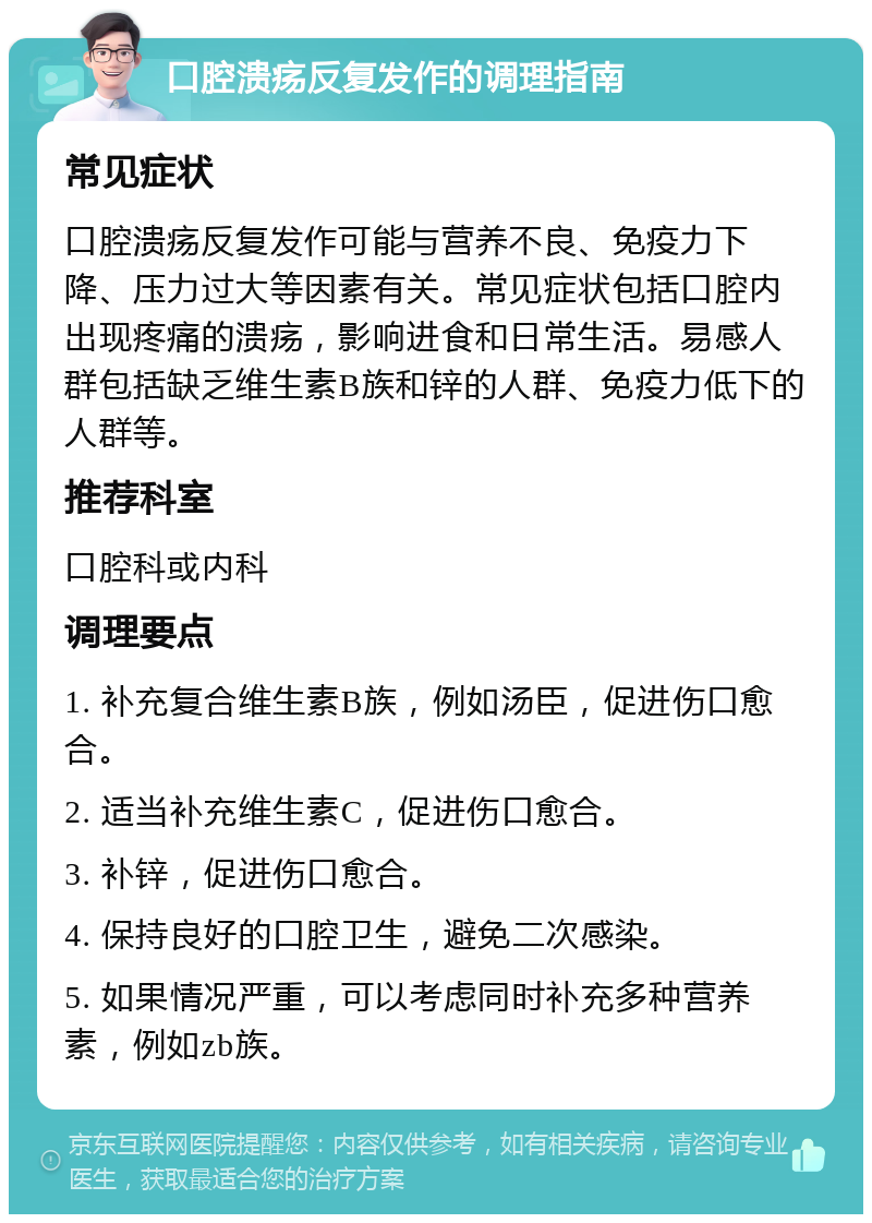 口腔溃疡反复发作的调理指南 常见症状 口腔溃疡反复发作可能与营养不良、免疫力下降、压力过大等因素有关。常见症状包括口腔内出现疼痛的溃疡，影响进食和日常生活。易感人群包括缺乏维生素B族和锌的人群、免疫力低下的人群等。 推荐科室 口腔科或内科 调理要点 1. 补充复合维生素B族，例如汤臣，促进伤口愈合。 2. 适当补充维生素C，促进伤口愈合。 3. 补锌，促进伤口愈合。 4. 保持良好的口腔卫生，避免二次感染。 5. 如果情况严重，可以考虑同时补充多种营养素，例如zb族。